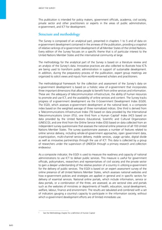 xviii
ABOUT THE SURVEY
This publication is intended for policy makers, government officials, academia, civil society,
private sector and other practitioners or experts in the areas of public administration,
e-government, and ICT for development.
Structure and methodology
The Survey is composed of an analytical part, presented in chapters 1 to 5 and of data on
e-government development contained in the annexes of the publication, providing a snapshot
of relative rankings of e-government development of all Member States of the United Nations.
Every edition of the Survey focuses on a specific theme that is of particular interest to the
United Nations Member States and the international community at large.
The methodology for the analytical part of the Survey is based on a literature review and
an analysis of the Survey’s data. Innovative practices are also collected to illustrate how ICTs
are being used to transform public administration in support of sustainable development.
In addition, during the preparatory process of the publication, expert group meetings are
organized to solicit views and inputs from world-renowned scholars and practitioners.
The methodological framework for the collection and assessment of the Survey’s data on
e-government development is based on a holistic view of e-government that incorporates
three important dimensions that allow people to benefit from online services and information.
These are: the adequacy of telecommunication infrastructure, the ability of human resources
to promote and use ICT, and the availability of online services and content. The Survey tracks
progress of e-government development via the E-Government Development Index (EGDI).
The EGDI, which assesses e-government development at the national level, is a composite
index based on the weighted average of three normalized indices. One third is derived from
a Telecommunications Infrastructure Index (TII) based on data provided by the International
Telecommunications Union (ITU), one third from a Human Capital2
Index (HCI) based on
data provided by the United Nations Educational, Scientific and Cultural Organization
(UNESCO), and one third from the Online Service Index (OSI) based on data collected from an
independent survey questionnaire that assesses the national online presence of all 193 United
Nations Member States. The survey questionnaire assesses a number of features related to
online service delivery, including whole-of-government approaches, open government data,
e-participation, multi-channel service delivery, mobile services, usage up-take, digital divide
as well as innovative partnerships through the use of ICT. This data is collected by a group
of researchers under the supervision of UNDESA through a primary research and collection
endeavour.
As a composite indicator, the EGDI is used to measure the readiness and capacity of national
administrations to use ICT to deliver public services. This measure is useful for government
officials, policymakers, researchers and representatives of civil society and the private sector
to gain a deeper understanding of the relative position of a country in utilizing e-government
for the delivery of public services. The EGDI is based on an expert assessment survey of the
online presence of all United Nations Member States, which assesses national websites and
how e-government policies and strategies are applied in general and in specific sectors for
delivery of essential services. National online portals, which include information, service or
data portals, or a combination of the three, are assessed; as are sectoral sites and portals
such as the websites of ministries or departments of health, education, social development,
welfare, labour, finance and environment. The results are tabulated and combined with a set
of indicators gauging a country’s capacity to participate in the information society, without
which e-government development efforts are of limited immediate use.
2
	 See the Methodology chapter for a definition of Human Capital
 