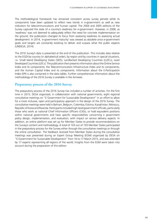 xix
E-GOVERNMENT IN SUPPORT OF SUSTAINABLE DEVELOPMENT
The methodological framework has remained consistent across survey periods while its
components have been updated to reflect new trends in e-government as well as new
indicators for telecommunications and human capital. The 2004 and 2005 editions of the
Survey captured the state of a country’s readiness for e-government. However, in 2008, as
‘readiness’ was not deemed to adequately reflect the need for concrete implementation on
the ground, the publication changed its focus from assessing readiness to assessing actual
development. In 2014, ‘e-government maturity’ was viewed as obsolete since e-government
goals and targets are constantly evolving to deliver and surpass what the public expects
(UNDESA, 2014).
The 2016 Survey’s data is presented at the end of the publication. This includes data relative
to the EGDI by country (in alphabetical order), by region and by countries in special situations,
i.e. Small Island Developing States (SIDS), Landlocked Developing Countries (LLDCs), Least
Developed Countries (LDCs). The publication then presents information about the Online Service
Index and its components; the Telecommunication Infrastructure Index and its components;
and the Human Capital Index and its components. Information about the E-Participation
Index (EPI) is also contained in the data tables. Further comprehensive information about the
methodology of the 2016 Survey is available in the Annexes.
Preparatory process of the 2016 Survey
The preparatory process of the 2016 Survey has included a number of activities. For the first
time in 2015, DESA organized, in collaboration with national governments, eight regional
consultative meetings on “E Government for Sustainable Development” in an effort to allow
for a more inclusive, open and participatory approach in the design of the 2016 Survey. The
consultative meetings were held in Bahrain, Belgium, Colombia, Estonia, Kazakhstan, Morocco,
RepublicofKoreaandRwanda.Participantsincludedhigh-levelgovernmentofficials,particularly
those who work as national Chief Information Officers (CIOs), or hold equivalent positions
within national governments and have specific responsibilities concerning e government
policy design, implementation, and evaluation, with impact on service delivery aspects. In
addition, an online platform was set up for Member States to provide recommendations on
the Survey’s content and methodology. A total of 103 out of 193 Member States participated
in the preparatory process for the Survey either through the consultative meetings or through
the online consultation. The feedback received from Member States during the consultative
meetings was presented during an Expert Group Meeting (EGM) organized by DESA on
“E-Government for Sustainable Development” from 16 to 17 March 2015, and was attended
by 17 experts representing all regions of the world. Insights from the EGM were taken into
account during the preparation of this edition.
 