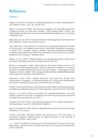 197
E-GOVERNMENT IN SUPPORT OF SUSTAINABLE DEVELOPMENT
References
References
Chapter 1
Adebesin, Funmi (2013). ‘A review of interoperability standards in e-Health and imperatives for
their adoption in Africa’, SACJ , No. 50 (July 2013).
Berger G. and Steurer R. (2009). ‘Horizontal policy integration and sustainable development:
Conceptual remarks and governance examples’, ESDN Quarterly Report, [online], June
2009,available: http://www.sd-network.eu/?k=quarterly%20reports&report_id=13. [accessed:
1 November 2015].
Bilbao-Osorio, B. et al. (2014). ‘The Global Information Technology Report 2014 Rewards and
Risks of Big Data’, Geneva: World Economic Forum.
Clark, Helen (2012). ‘The Importance of Governance for Sustainable Development’, Remarks
on the Occasion of the Singapore Lecture Series, United Nations Development Programme,
13 March 2012, Singapore, [online], available: http://www.undp.org/content/undp/en/
home/presscenter/speeches/2012/03/13/the-importance-of-governance-for-sustainable-
development.html. [accessed: 1 November 2015].
Dinevski, D. et al. (2010). ‘E-health Integration and Interoperability based on Open-Source
Information Technology’, Wiener klinische Wochenschrift, May 2010.
Dominic S. and Meijers E. (2004). ‘Policy Integration: What Does It Mean and How Can It
Be Achieved? A Multi-disciplinary Review’, Paper for 2004 Berlin Conference on the Human
Dimensions of Global Environmental Change: Greening of Policies – Interlinkages and Policy
Integration, [online], available: http://userpage.fu-berlin.de/ffu/akumwelt/bc2004/download/
meijers_stead_f.pdf. [accessed: 1 November 2015].
Dzhusupova, Zamira (2013). ‘Enabling Democratic Local Governance through Rural
E-Municipalities in Kyrgyzstan’, in: Mahmood Zaigham (ed.). E-Government Implementation
and Practice in Developing Countries, pp. 34–58, Hershey, PA: IGI Global.
ECOSOC, United Nations Economic and Social Council (2015). Report of the Secretary-General.
Strengthening and Building Institutions for Policy Integration in the Post-2015 Era. E/2015/69.
Estevez, E. et al. (2013). ‘Electronic Governance for Sustainable Development: How EGOV
Solutions contribute to SD Goals?’, Proceedings of the 14th Annual International Conference
on Digital Government Research, pp. 92-101.
European Commission (2015). ‘Future-proofing eGovernment for a Digital Single Market –
Final insight Report’, June 2015, ISBN 978-92-79-48427-8.
Eynon R. and Dutton W. (2007). ‘Barriers to Networked Governments: Evidence from Europe’,
Prometheus, vol. 25, Issue 3.
Fountain, Jane (2007). ‘Bureaucratic Reform and E-Government in the United States: An
Institutional Perspective’, National Center for Digital Government of the University of
Massachusetts Amherst. Paper 07-006.
——— (2010). ‘The Office for Harmonization in the Internal Market: Creating a 21st Century
Public Agency’, National Center for Digital Government of the University of Massachusetts
Amherst. Paper 38.
 