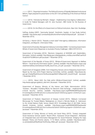 198
REFERENCES
References
——— (2011). ‘Disjointed Innovation: The Political Economy of Digitally Mediated Institutional
Reform, Paper prepared for presentation at the 2011 Annual Meeting of the American Political
Science’.
——— (2013). ‘Interview by Michael J. Keegan - Implementing Cross-Agency Collaboration:
A Guide for Federal Managers with Dr. Jane Fountain’, IBM Center for the Business of
Government.
——— (2014). On the Effects of e-Government on Political Institutions. New York: Routledge.
Gaffney, Andrea (2007). ‘Hammarby Sjostad’, Stockholm, Sweden: A Case Study, [online],
available: http://www.aeg7.com/assets/publications/hammarby%20sjostad.pdf. [accessed: 1
November 2015].
Gil-Garcia, J. Ramon (2012). ‘Towards a smart state? Inter-agency collaboration, Information
Integration, and Beyond’, Information Polity.
Government of Australia, Management Advisory Committee (2004). ‘Connecting Government:
Whole of Government Responses to Australia’s Priority Challenges’, ISBN 0 97510151X.
Government of Karnataka (2014). ‘Electronic Integration of BHOOMI with Stakeholders,
Karnataka’, [online], available: http://darpg.gov.in/darpgwebsite_cms/document/file/Case%20
Study%20-%20Bhoomi.pdf.[accessed: 1 November 2015].
Government of the Republic of Korea (2012). ‘Whole-of-Government Approach to Welfare
Reform – Social Security Information System’, [online], available: http://workspace.unpan.org/
sites/Internet/Documents/Session%208_GeunChan_Lim.pdf. [accessed: 1 November 2015].
Government of Singapore (2006). From Integrating Services and to Integrating Government.
Report by the iGov 2010 Project Steering Committee, [online], available: https://www.ida.
gov.sg/~/media/Files/Infocomm%20Landscape/iN2015/Reports/07_iGov2010.pdf. [accessed:
1 November 2015].
——— (2015). ‘About AGD: Our Role within Whole-of-Government’, [online], available:
http://www.agd.gov.sg/about_role.html. [Accessed: 1 November 2015].
Government of Slovenia, Ministry of the Interior and Public Administration (2013).
‘Initiative – Reusable IT Building Blocks for Electronic Data Exchange – Implementation for
e-Social Security’, [online], available: http://www.unpan.org/DPADM/UNPSDayAwards/
KnowledgeBaseofUNPublicServiceAwards/tabid/1260/language/en-US/Default.aspx.
[accessed: 1 November 2015].
Government of Thailand, Department of Disease Control (2015). ‘Webcam Connected
Microscope for Trusted Malaria Telediagnosis on Cloud in Remote Border A’, Submission
to the United Nations Public Service Award 2015. Knowledge Base of UN Public Service
Awards Initiatives, [online], available: http://www.unpan.org/DPADM/UNPSDayAwards/
KnowledgeBaseofUNPublicServiceAwards/tabid/1260/language/en-US/Default.aspx.
[accessed: 1 November 2015].
Government of Turkey, Ministry of Family and Social Policy (2015). ‘Turkey’s Integrated
Social Assistance Services System: Recent Effort, Impressive Virtual Integration’, Workshop
on Integrated Data and Information Management for Social Protection: Bridging the Gaps
between Theory and Practice Jakarta, 11-12 March, [online], available: http://www.opml.
co.uk/sites/default/files/Poster%20Turkey_FINAL.pdf. [accessed: 1November 2015].
 