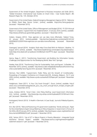 199
E-GOVERNMENT IN SUPPORT OF SUSTAINABLE DEVELOPMENT
References
Government of the United Kingdom, Department of Business Innovation and Skills (2013).
‘Global Innovators: International Case Studies on Smart Cities - Case Studies Report’, BIS
Research Paper, No. 135. (October 2013).
Government of the United States, Federal Emergency Management Agency (2015). ‘Welcome
to FEMA’s Flood Map Service Center’, [online], available: https://msc.fema.gov/portal.
[accessed: 1 November 2015].
Government of the United States, Office of Management and Budget (2014). ‘FY 2014 Annual
Report to Congress: E-government Act Implementation’, 8 January 2014, [online], available:
https://www.whitehouse.gov/omb/e-gov/docs. [accessed: 1 November 2015].
Greben, Gregory (2012). ‘How agencies can use data more effectively’, Federal Times,
22 January 2012, [online],available: http://archive.federaltimes.com/article/20120122/
ADOP06/201220301/How-agencies-can-use-data-more-effectively. [accessed: 1November
2015].
Greengard, Samuel (2014). ‘Analytics Tools Help China Deal With Air Pollution’, Baseline, 15
August 2014, [online], available: http://www.baselinemag.com/analytics-big-data/analytics-
tools-help-china-deal-with-air-pollution.html#sthash.FwS7PYTm.dpuf. [accessed: 1November
2015].
Hanna, Nagy K. (2011). Transforming Government and Building the Information Society:
Challenges and Opportunities for the Developing World. New York: Springer.
Hawley, Kate (2014). ‘Transforming Cities for Sustainability: Facts and Figures’, SciDevNet, 19
November 2014, [online], available: http://www.scidev.net/global/cities/feature/transforming-
cities-sustainability-facts-figures.html. [accessed: 1November 2015].
Henman, Paul (2005). ‘E-government, Public Policy and the Growth of Conditionality’,
Proceedings of European Conference on E-Government’05, Antwerp, Belgium, 16-17 June
2005, [online], available: http://www.uq.edu.au/swahs/ECEGPaper.pdf. [accessed: 1November
2015].
Hodgkinson, Steve (2011). ‘Is Your City Smart Enough?’, Ovum, [online], available: http://
www.cisco.com/web/strategy/docs/Is_your_city_smart_enough-Ovum_Analyst_Insights.pdf.
[accessed: 1 November 2015].
Jones, Andrew (2013). ‘Smart Cities’, LGiU Policy Briefing. Local Government information
Unit, [online], available: http://www.lgiu.org.uk/wp-content/uploads/2013/10/Smart-Cities.
pdf. [accessed: 1November 2015].
Kierkegaard, Patrick (2013). ‘E-Health in Denmark: A Case Study’, Journal of Medical Systems.
vol. 37.
Kim, Ran (2014). ‘Role and Positioning of E-government Leadership: Trends and Issues’, Paper
for the United Nations Expert Group Meeting on Policy Integration in Government in Pursuit of
the SDGs (28-29 January 2015), [online], available: http://workspace.unpan.org/sites/Internet/
Documents/UNPAN94253.pdf. [accessed: 1 November 2015].
KOÇ, Serkan (2011). ‘Use of ICT in Macro Projects in Poverty Alleviation - Integrated Social
Assistance Services Project’, available: http://www.sesrtcic.org/imgs/news/image/620-
statement-session3-1.pdf. [accessed: 1 November 2015].
 