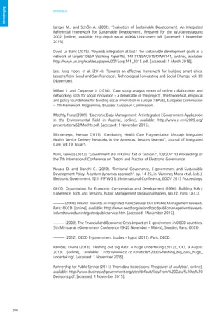 200
REFERENCES
References
Langer M., and SchÖn A. (2002). ‘Evaluation of Sustainable Development: An Integrated
Referential Framework for Sustainable Development’, Prepared for the WU-Jahrestagung
2002, [online], available: http://epub.wu.ac.at/904/1/document.pdf. [accessed: 1 November
2015].
David Le Blanc (2015). ‘Towards integration at last? The sustainable development goals as a
network of targets’ DESA Working Paper No. 141 ST/ESA/2015/DWP/141, [online], available:
http://www.un.org/esa/desa/papers/2015/wp141_2015.pdf. [accessed: 1 March 2016],
Lee, Jung Hoon. et al. (2014). ‘Towards an effective framework for building smart cities:
Lessons from Seoul and San Francisco’, Technological Forecasting and Social Change, vol. 89
(November).
Millard J. and Carpenter J. (2014). ‘Case study analysis report of online collaboration and
networking tools for social innovation – a deliverable of the project’, The theoretical, empirical
and policy foundations for building social innovation in Europe (TEPSIE), European Commission
– 7th Framework Programme, Brussels: European Commission.
Mochty, Franz (2009). ‘Electronic Data Management: An integrated EGovernment-Application
in the Environmental Field in Austria’, [online], available: http://www.e-envi2009.org/
presentations/S2/Mochty.pdf. [accessed: 1 November 2015].
Montenegro, Hernán (2011). ‘Combating Health Care Fragmentation through Integrated
Health Service Delivery Networks in the Americas: Lessons Learned’, Journal of Integrated
Care, vol.19, Issue 5.
Nam, Taewoo (2013). ‘Government 3.0 in Korea: fad or fashion?’, ICEGOV’ 13 Proceedings of
the 7th International Conference on Theory and Practice of Electronic Governance.
Navara D. and Bianchi C. (2013). ‘Territorial Governance, E-government and Sustainable
Development Policy: A system dynamics approach’, pp. 14-25, in: Wimmer, Maria et al. (eds.).
Electronic Government. 12th IFIP WG 8.5 International Conference, EGOV 2013 Proceedings.
OECD, Organisation for Economic Co-operation and Development (1996). Building Policy
Coherence, Tools and Tensions, Public Management Occasional Papers, No.12. Paris: OECD.
———(2008).Ireland:TowardsanintegratedPublicService.OECDPublicManagementReviews,
Paris: OECD. [online], available: http://www.oecd.org/ireland/oecdpublicmanagementreviews-
irelandtowardsanintegratedpublicservice.htm. [accessed: 1November 2015].
——— (2009). The Financial and Economic Crisis Impact on E-government in OECD countries.
5th Ministerial eGovernment Conference 19-20 November – Malmö, Sweden, Paris: OECD.
——— (2012). OECD E-government Studies – Egypt (2012). Paris: OECD.
Paredes, Divina (2013). ‘Fleshing out big data: A huge undertaking (2013)’, CIO, 9 August
2013, [online], available: http://www.cio.co.nz/article/523305/fleshing_big_data_huge_
undertaking/. [accessed: 1 November 2015].
Partnership for Public Service (2011). ‘From data to decisions: The power of analytics’, [online],
available: http://www.businessofgovernment.org/sites/default/files/From%20Data%20to%20
Decisions.pdf. [accessed: 1 November 2015].
 