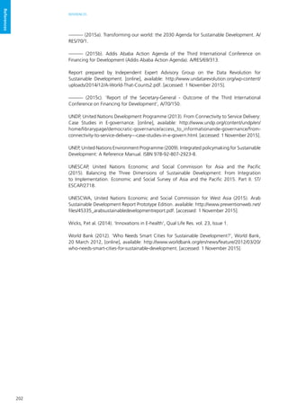 202
REFERENCES
References
——— (2015a). Transforming our world: the 2030 Agenda for Sustainable Development. A/
RES/70/1.
——— (2015b). Addis Ababa Action Agenda of the Third International Conference on
Financing for Development (Addis Ababa Action Agenda). A/RES/69/313.
Report prepared by Independent Expert Advisory Group on the Data Revolution for
Sustainable Development. [online], available: http://www.undatarevolution.org/wp-content/
uploads/2014/12/A-World-That-Counts2.pdf. [accessed: 1 November 2015].
——— (2015c). ‘Report of the Secretary-General - Outcome of the Third International
Conference on Financing for Development’, A/70/150.
UNDP, United Nations Development Programme (2013). From Connectivity to Service Delivery:
Case Studies in E-governance. [online], available: http://www.undp.org/content/undp/en/
home/librarypage/democratic-governance/access_to_informationande-governance/from-
connectivity-to-service-delivery---case-studies-in-e-govern.html. [accessed: 1 November 2015].
UNEP, United Nations Environment Programme (2009). Integrated policymaking for Sustainable
Development: A Reference Manual. ISBN 978-92-807-2923-8.
UNESCAP, United Nations Economic and Social Commission for Asia and the Pacific
(2015). Balancing the Three Dimensions of Sustainable Development: From Integration
to Implementation. Economic and Social Survey of Asia and the Pacific 2015. Part II. ST/
ESCAP/2718.
UNESCWA, United Nations Economic and Social Commission for West Asia (2015). Arab
Sustainable Development Report Prototype Edition. available: http://www.preventionweb.net/
files/45335_arabsustainabledevelopmentreport.pdf. [accessed: 1 November 2015].
Wicks, P.et al. (2014). ‘Innovations in E-health’, Qual Life Res. vol. 23, Issue 1.
World Bank (2012). ‘Who Needs Smart Cities for Sustainable Development?’, World Bank,
20 March 2012, [online], available: http://www.worldbank.org/en/news/feature/2012/03/20/
who-needs-smart-cities-for-sustainable-development. [accessed: 1 November 2015].
 