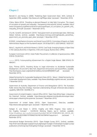 203
E-GOVERNMENT IN SUPPORT OF SUSTAINABLE DEVELOPMENT
References
Chapter 2
Bennett D. and Harvey A. (2009). ‘Publishing Open Government Data’, W3C, [online], 8
September 2009, available: http://www.w3.org/TR/gov-data/. [accessed: 1 November 2015].
Chêne, Marie (2014). ‘Providing on-demand Research to help fight Corruption: The impact
of corruption on growth and inequality’, Transparency International, [online], available: http://
www.transparency.org/files/content/corruptionqas/Impact_of_corruption_on_growth_and_
inequality_2014.pdf. [accessed: 1 November 2015].
Chui M., Farrell D. and Jackson K. (2014). ‘How government can promote open data’, McKinsey
Global Institute, [online], available: http://www.mckinsey.com/insights/public_sector/how_
government_can_promote_open_data. [accessed: 1 November 2015].
ECOSOC, United Nations Economic and Social Council (2015). Committee of Experts on Public
Administration Report on the fourteenth session. 20-24 April 2015. E/2015/44-E/C.16/2015/7.
Elena S., Aquilino N. and Pichón Rivière A. (2014). Case Study: Emerging Impacts in Open Data
in the Judiciary Branches in Argentina, Chile and Uruguay. Buenos Aires: CIPPEC.
European Commission (2012). Green Public Procurement, A collection of good practices. ISBN
978-92-79-26276-0.
——— (2015). Future-proofing eGovernment for a Digital Single Market. ISBN 978-92-79-
48428-5.
Gass, Thomas (2015). Providing Access to Legal Information to Accelerate Sustainable
Development. 24 June 2015, New York, Department of Economic and Social Affairs, available:
http://workspace.unpan.org/sites/Internet/Documents/UNPAN94915.pdf. [accessed: 1
November 2015].
Global Partnership For Sustainable Development Data (2015). ‘About’, Global Partnership For
Sustainable Development Data, available: http://www.data4sdgs.org/who-we-are/. [accessed:
1 November 2015].
Government of Australia, Department of Finance and Deregulation (2013). The Australian
Public Service Big Data Strategy: Improved understanding through enhanced data-analytics
capability. ISBN 978-1-922096-27-2.
Government of United Kingdom, Cabinet Office (2012). ‘Open Data White Paper: Unleashing
the Potential’, [online], available: https://www.gov.uk/government/publications/open-data-
white-paper-unleashing-the-potential. [accessed: 1 November 2015].
Government of United States (2015). ‘Open Government’, Data.Gov, available:
https://www.data.gov/open-gov/. [accessed: 1 November 2015].
Hattgen K. and Klasen S. (2010). Fragility and MDG Progress: How Useful is
the Fragility Concept? - EUI-RSCAS Working Papers, pp.12. [online], available:
h t t p : / / c a d m u s . e u i . e u / b i t s t re a m / h a n d l e / 1 8 1 4 / 1 3 5 8 5 / R S C A S _ 2 0 1 0 _ 2 0 .
pdf;jsessionid=06333966197F994625567467AA794F4A?sequence=1. [accessed: 1
November 2015].
International Budget Partnership (2015). ‘Open Budget Survey 2015’, [online], available:
http://internationalbudget.org/opening-budgets/open-budget-initiative/open-budget-survey/
publications-2/rankings-key-findings/key-findings/. [accessed: 1 November 2015].
 