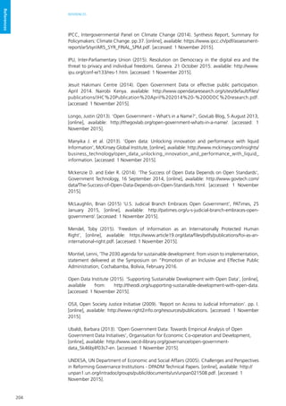 204
REFERENCES
References
IPCC, Intergovernmental Panel on Climate Change (2014). Synthesis Report, Summary for
Policymakers: Climate Change. pp.37. [online], available: https://www.ipcc.ch/pdf/assessment-
report/ar5/syr/AR5_SYR_FINAL_SPM.pdf. [accessed: 1 November 2015].
IPU, Inter-Parliamentary Union (2015). Resolution on Democracy in the digital era and the
threat to privacy and individual freedoms. Geneva. 21 October 2015. available: http://www.
ipu.org/conf-e/133/res-1.htm. [accessed: 1 November 2015].
Jesuit Hakimani Centre (2014). Open Government Data or effective public participation.
April 2014. Nairobi Kenya. available: http://www.opendataresearch.org/sites/default/files/
publications/JHC%20Publication%20April%202014%20-%20ODDC%20research.pdf.
[accessed: 1 November 2015].
Longo, Justin (2013). ‘Open Government – What’s in a Name?’, GovLab Blog, 5 August 2013,
[online], available: http://thegovlab.org/open-government-whats-in-a-name/. [accessed: 1
November 2015].
Manyika J. et al. (2013). ‘Open data: Unlocking innovation and performance with liquid
Information’, McKinsey Global Institute, [online], available: http://www.mckinsey.com/insights/
business_technology/open_data_unlocking_innovation_and_performance_with_liquid_
information. [accessed: 1 November 2015].
Mckenzie D. and Exler R. (2014). ‘The Success of Open Data Depends on Open Standards’,
Government Technology, 16 September 2014, [online], available: http://www.govtech.com/
data/The-Success-of-Open-Data-Depends-on-Open-Standards.html. [accessed: 1 November
2015].
McLaughlin, Brian (2015) ‘U.S. Judicial Branch Embraces Open Government’, PATimes, 25
January 2015, [online], available: http://patimes.org/u-s-judicial-branch-embraces-open-
government/. [accessed: 1 November 2015].
Mendel, Toby (2015). ‘Freedom of Information as an Internationally Protected Human
Right’, [online], available: https://www.article19.org/data/files/pdfs/publications/foi-as-an-
international-right.pdf. [accessed: 1 November 2015].
Montiel, Lenni, ‘The 2030 agenda for sustainable development: from vision to implementation,
statement delivered at the Symposium on “Promotion of an Inclusive and Effective Public
Administration, Cochabamba, Bolivia, February 2016.
Open Data Institute (2015). ‘Supporting Sustainable Development with Open Data’, [online],
available from: http://theodi.org/supporting-sustainable-development-with-open-data.
[accessed: 1 November 2015].
OSJI, Open Society Justice Initiative (2009). ‘Report on Access to Judicial Information’. pp. I.
[online], available: http://www.right2info.org/resources/publications. [accessed: 1 November
2015].
Ubaldi, Barbara (2013). ‘Open Government Data: Towards Empirical Analysis of Open
Government Data Initiatives’, Organisation for Economic Co-operation and Development,
[online], available: http://www.oecd-ilibrary.org/governance/open-government-
data_5k46bj4f03s7-en. [accessed: 1 November 2015].
UNDESA, UN Department of Economic and Social Affairs (2005). Challenges and Perspectives
in Reforming Governance Institutions - DPADM Technical Papers. [online], available: http://
unpan1.un.org/intradoc/groups/public/documents/un/unpan021508.pdf. [accessed: 1
November 2015].
 