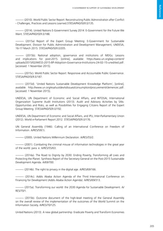 205
E-GOVERNMENT IN SUPPORT OF SUSTAINABLE DEVELOPMENT
References
——— (2010). World Public Sector Report: Reconstructing Public Administration after Conflict
- Challenges, Practices and Lessons Learned.ST/ESA/PAD/SER.E/135.
——— (2014). United Nations E-Government Survey 2014: E-Government for the Future We
Want. ST/ESA/PAD/SER.E/188.
——— (2015a) Report of the Expert Group Meeting: E-Government for Sustainable
Development. Division for Public Administration and Development Management, UNDESA,
16-17 March 2015. ST/ESA/PAD/SER.E/205.
——— (2015b). National adoption, governance and institutions of MDGs: Lessons
and implications for post-2015. [online], available: https://wess.un.org/wp-content/
uploads/2015/02/WESS-2015-BP-Adoption-Governance-Institutions-24-02-15-unedited.pdf.
[accessed: 1 November 2015].
——— (2015c). World Public Sector Report: Responsive and Accountable Public Governance.
ST/ESA/PAD/SER.E/187.
——— (2015d). ‘United Nations Sustainable Development Knowledge Platform’, [online],
available: http://www.un.org/esa/sustdev/sdissues/consumption/procurement/clemencec.pdf.
[accessed: 1 November 2015].
UNDESA, UN Department of Economic and Social Affairs, and INTOSAI, International
Organization Supreme Audit Institutions (2013). Audit and Advisory Activities by SAIs:
Opportunities and Risks, as well as Possibilities for Engaging Citizens Report of the Expert
Group Meeting. ST/ESA/PAD/SER.E/192.
UNDESA, UN Department of Economic and Social Affairs, and IPU, Inter-Parliamentary Union
(2012). World e-Parliament Report 2012. ST/ESA/PAD/SER.E/176.
UN General Assembly (1946). Calling of an International Conference on Freedom of
Information. A/RES/59(1).
——— (2000). United Nations Millennium Declaration. A/RES/55/2.
——— (2001). Combating the criminal misuse of information technologies in the great year
of the world. para. e. A/RES/55/63.
——— (2014a). The Road to Dignity by 2030: Ending Poverty, Transforming all Lives and
Protecting the Planet. Synthesis Report of the Secretary-General on the Post-2015 Sustainable
Development Agenda. A/69/700.
——— (2014b). The right to privacy in the digital age. A/RES/69/166.
——— (2014c). Addis Ababa Action Agenda of the Third International Conference on
Financing for Development (Addis Ababa Action Agenda). A/RES/69/313.
——— (2015a). Transforming our world: the 2030 Agenda for Sustainable Development. A/
RES/70/1.
——— (2015b). Outcome document of the high-level meeting of the General Assembly
on the overall review of the implementation of the outcomes of the World Summit on the
Information Society. A/RES/70/125.
United Nations (2013). A new global partnership: Eradicate Poverty and Transform Economies
 