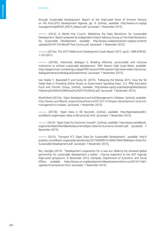 206
REFERENCES
References
through Sustainable Development. Report of the High-Level Panel of Eminent Persons
on the Post-2015 Development Agenda. pp. 9. [online], available: http://www.un.org/sg/
management/pdf/HLP_P2015_Report.pdf. [accessed: 1 November 2015].
——— (2014). A World that Counts: Mobilising the Data Revolution for Sustainable
Development. Report prepared by Independent Expert Advisory Group on the Data Revolution
for Sustainable Development. available: http://www.undatarevolution.org/wp-content/
uploads/2014/11/A-World-That-Counts.pdf. [accessed: 1 November 2015].
——— (2015a). The 2015 Millennium Development Goals Report 2015. pp.61. ISBN 978-92-
1-101320-7.
——— (2015b). Interactive dialogue 5: Building effective, accountable and inclusive
institutions to achieve sustainable development. 70th Session High Level Week, available:
https://papersmart.unmeetings.org/ga/70th-session/70th-session-high-level-week-interactive-
dialogue/interactivedialogue5/statements/. [accessed: 1 November 2015].
Van Heeke T., Baxandall P. and Surka M. (2015). ‘Following the Money 2015, How the 50
States Rate in Providing Online Access to Government Spending Data’, U.S. PIRG Education
Fund and Frontier Group, [online], available: http://www.uspirg.org/sites/pirg/files/reports/
Following%20the%20Money%202015%20vUS.pdf. [accessed: 1 November 2015].
World Bank (2013a). ‘Open Development and Aid Management in Malawi’, [online], available:
http://www.worldbank.org/en/news/feature/2013/11/14/open-development-and-aid-
management-in-malawi. [accessed: 1 November 2015].
——— (2013b). ‘Open Data in 60 Seconds’, [online], available: http://opendatatoolkit.
worldbank.org/en/open-data-in-60-seconds.html. [accessed: 1 November 2015].
——— (2014). ‘Open Data for Economic Growth’, [online], available: http://www.worldbank.
org/content/dam/Worldbank/document/Open-Data-for-Economic-Growth.pdf. [accessed: 1
November 2015].
——— (2015). ‘Transport ICT: Open Data for Sustainable Development’, available: http://
pubdocs.worldbank.org/pubdocs/publicdoc/2015/8/999161440616941994/Open-Data-for-
Sustainable-Development.pdf. [accessed: 1 November 2015].
Wu, Hongbo (2015). “Development cooperation for a new era: Making the renewed global
partnership for sustainable development a reality”. Closing statement to the DCF Uganda
High-Level symposium, 6 November 2015, Kampala, Department of Economic and Social
Affairs, available: https://www.un.org/development/desa/statements/mr-wu/2015/11/dcf-
uganda-hl-symposium.html. [accessed: 1 November 2015].
 
