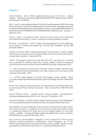207
E-GOVERNMENT IN SUPPORT OF SUSTAINABLE DEVELOPMENT
References
Chapter 3
Austria Parliament (2014). ‘Petition regarding financial issues of the nation’, [online],
available: http://www.parlament.gv.at/PAKT/VHG/XXV/SPET/SPET_00007/imfname_352653.
pdf. [accessed 12 November].
Bach,J.,Stark,D.andUnitedNationsResearchInstituteforSocialDevelopment(2003).Technology
andTransformation:facilitatingknowledgenetworksinEasternEurope.UnitedNationsResearch
InstituteforSocialDevelopment,[online],available:http://www.unrisd.org/80256B3C005BCCF9/
(httpPublications)/35352D4B078518C0C1256BDF0049556C?OpenDocument. [accessed: 1
November 2015].
Collins, L., Swart, R. and Zhang, B. (2013). The Rise of Future Finance: The UK Alternative
Finance Benchmarking Report. London: Cambridge University and Berkeley University.
De Cindio, F. and Stortone, S. (2013). ‘Experimenting liquidfeedback for online deliberation
in civic contexts’. In Electronic Participation (pp. 147-158). Berlin Heidelberg: Springer. ISBN
978-3-642-40346-0.
European Commision (2009). European eParticipation Summary Report , [online], available:
https://joinup.ec.europa.eu/community/epractice/document/eu-european-eparticipation-
summary report. [accessed: 1 November 2015].
(2010). ‘The European eGovernment Action Plan 2011-2015: Harnessing ICT to promote
smart, sustainable & innovative Government’, [online], available: http://eur-lex.europa.eu/
LexUriServ/LexUriServ.do?uri=COM:2010:0743:FIN:EN:PDF. [accessed: 30 November 2015].
———(2015a).‘eGovernment Action Plan 2016-2020’, [online], available: http://ec.europa.
eu/smartregulation/roadmaps/docs/2016_cnect_006_e_government_action_plan_en.pdf
.[accessed 10 December, 2015].
——— (2015b). ‘Digital Agenda in the Europe 2020 Strategy’, [online], available: https://
ec.europa.eu/digital-agenda/en/digital-agenda-europe-2020-strategy. [accessed: 30 November
2015].
Fischer, Frank., Gottweis, Herbert (eds) (2012). The Argumentative Turn Revisited: Public Policy
as Communicative Practice. Durham and London : Duke University Press. ISBN:978-0-8223-
5263-1.
German Parliament (2015) . ‘E-petition System’, [online], available : https://epetitionen.
bundestag.de/epet/petuebersicht/mz.nc.html. [accessed 12 November, 2015]
GroundTruth Initiative, LLC (2016). [online], available: http://groundtruth.in/2014/03/25/open-
community-collaborative-data-for-land-rights-and-tenure [accessed 30 November, 2015].
Jarmo Eskelinen, Ana García Robles, Ilari Lindy, Jesse Marsh, Arturo Muente-Kunigami (2015).
Citizen-Driven Innovation: A guidebook for city mayors and public administrators. Written
in a collaboration between the World Bank and the European Network of Living Labs,
[online] , available : http://openlivinglabs.eu/sites/enoll.org/files/Citizen_Driven_Innovation_
Full%284%29.pdf. [accessed 20 November, 2015].
Lee, D., Loutas, N., Sanchez-Nielsen, E., Mogulkoc, E. and O. Lacigova (2011). ‘Inform-Consult-
Empower: A Three-Tired Approach to eParticipation’ . Electric Participation, pp. 121-132.
IFIP International Federation for Information Processing, [online], availeble: http://link.springer.
com/chapter/10.1007%2F978-3-642-23333-3_11. [accessed 29 November 2015].
 