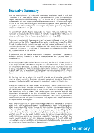 1
E-GOVERNMENT IN SUPPORT OF SUSTAINABLE DEVELOPMENT
Executive Summary
With the adoption of the 2030 Agenda for Sustainable Development, Heads of State and
Government of all United Nations Member States committed to a shared vision to improve
people’s lives and transform the world by 2030. This vision is that of a world free of poverty,
hunger, disease and want. The 17 Sustainable Development Goals (SDGs) and the 169 targets
that are at the core of the 2030 Agenda aim to advance people, planet, prosperity, peace
and partnerships. They aim to protect human rights and promote gender equality and the
empowerment of women and girls.
The sixteenth SDG calls for effective, accountable and inclusive institutions at all levels, in the
framework of peaceful and inclusive societies. It marks the recognition that institutions are
critical for realizing the vision of the Agenda and achieving every single SDG.
Governments, together with the private sector and civil society, will play a central role in the
implementation of the SDGs. They will need to drive the principles and goals of the 2030
Agenda throughout public institutions at local, national, regional and international levels.
This means in particular ensuring that the overarching objective of poverty eradication and
“Leaving No One Behind”, a key principle of the 2030 Agenda, guides all institutions, actors
and policies and public service delivery.
Achieving the SDGs will require governments’ unwavering commitment, courageous
leadership, creativity, innovation as well as strong capacities and adequate means of
implementation.
It will also require far-sighted and holistic decision-making. The SDGs will only be achieved if
public and private sector actors take an integrated and balanced approach to social, economic
and environmental dimensions – as well as to the various SDGs areas. An unprecedented level
of policy integration and institutional coordination will thus be needed so that progress is
made on all the SDGs at the same time, building on the interrelations and synergies between
them.
It is therefore important to rethink how to provide universal access to quality services while
ensuring coherent decisions, developing integrated policies and increasing effectiveness,
transparency and accountability. Many countries have already engaged in this direction.
It is against this backdrop that the 2016 Survey was carried out. It analyzes how e-government is
evolving and gearing itself to support the realization of the SDGs. Through advanced electronic
and mobile services, e-government aims at improving the relationship between people and
their government. It aims at making public services delivery more effective, accessible and
responsive to people’s needs. It also aims at increasing participation in decision making and
making public institutions more transparent and accountable. The purpose of e-government is
thus consistent with the principles and goals of the 2030 Agenda and it should contribute to
the implementation of the Agenda.
At the same time, advances in e-government must go hand in hand with efforts to bridge the
digital divide. Too many people do not have access to Internet or mobile devices. Bridging the
digital divide and ensuring that the poorest and most vulnerable benefit from the progress
in the area of ICT and e-government requires an integrated approach to public policy. This
means addressing the various facets of inequality between people, countries and regions –
an effort which ICT can also greatly facilitate - while also taking measures to bolster access
for all and increasing regional and international cooperation. “Leaving no one behind” thus
requires improving access to high-speed broadband connection for all through reliable and
high-quality infrastructure, and taking a holistic approach that addresses the social, economic
and environmental factors that influence digital inclusion.
Summary
 