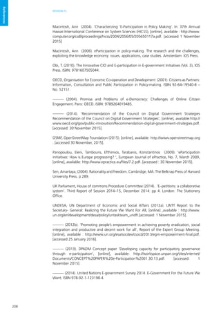 208
REFERENCES
References
Macintosh, Ann (2004). ‘Characterizing ‘E-Participation in Policy Making’. In: 37th Annual
Hawaii International Conference on System Sciences (HICSS), [online], available : http://www.
computer.org/csdl/proceedings/hicss/2004/2056/05/205650117a.pdf. [accessed 1 November
2015]
Macintosh, Ann (2006). eParticipation in policy-making. The research and the challenges,
exploiting the knowledge economy: issues, applications, case studies. Amsterdam: IOS Press.
Obi, T. (2010). The Innovative CIO and E-participation in E-government Initiatives (Vol. 3), IOS
Press. ISBN: 9781607505044.
OECD, Organisation for Economic Co-operation and Development (2001). Citizens as Partners:
Information, Consultation and Public Participation in Policy-making. ISBN 92-64-19540-8 –
No. 52151.
——— (2004). Promise and Problems of e-Democracy: Challenges of Online Citizen
Engagement. Paris: OECD. ISBN: 9789264019485.
——— (2014). ‘Recommendation of the Council on Digital Government Strategies
Recommendation of the Council on Digital Government Strategies’, [online], available:http://
www.oecd.org/gov/public-innovation/Recommendation-digital-government-strategies.pdf.
[accessed: 30 November 2015].
OSMF, OpenStreetMap Foundation (2015). [online], available: http://www.openstreetmap.org
. [accessed 30 November, 2015].
Panopoulou, Eleni, Tambouris, Efthimios, Tarabanis, Konstantinos (2009). ‘eParticipation
initiatives: How is Europe progressing? ’, European Journal of ePractice, No. 7, March 2009,
[online], available: http://www.epractice.eu/files/7.2.pdf. [accessed : 30 November 2015].
Sen, Amartaya, (2004). Rationality and freedom. Cambridge, MA: The Belknap Press of Harvard
University Press, p 289.
UK Parliament, House of commons Procedure Committee (2014). ‘E–petitions: a collaborative
system’. Third Report of Session 2014–15, December 2014: pp 4. London: The Stationery
Office.
UNDESA, UN Department of Economic and Social Affairs (2012a). UNTT Report to the
Secretary- General: Realizing the Future We Want For All, [online] ,available : http://www.
un.org/en/development/desa/policy/untaskteam_undf/.[accessed: 1 November 2015].
——— (2012b). ‘Promoting people’s empowerment in achieving poverty eradication, social
integration and productive and decent work for all’, Report of the Expert Group Meeting.
[online], available : http://www.un.org/esa/socdev/csocd/2013/egm-empowerment-final.pdf.
[accessed 25 January 2016].
——— (2013). DPADM Concept paper ‘Developing capacity for participatory governance
through e-participation’, [online], available: http://workspace.unpan.org/sites/internet/
Documents/CONCEPT%20PAPER%20e-Participation%2001.30.13.pdf. [accessed: 1
November 2015].
——— (2014). United Nations E-government Survey 2014: E-Government For the Future We
Want. ISBN 978-92-1-123198-4.
 