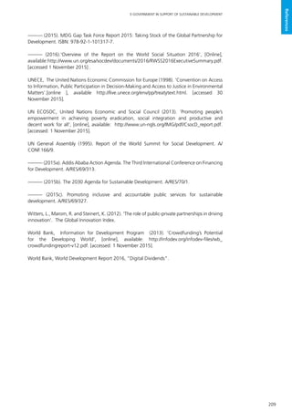 209
E-GOVERNMENT IN SUPPORT OF SUSTAINABLE DEVELOPMENT
References
——— (2015). MDG Gap Task Force Report 2015: Taking Stock of the Global Partnership for
Development. ISBN: 978-92-1-101317-7.
——— (2016).‘Overview of the Report on the World Social Situation 2016’, [Online],
available:http://www.un.org/esa/socdev/documents/2016/RWSS2016ExecutiveSummary.pdf.
[accessed 1 November 2015] .
UNECE, The United Nations Economic Commission for Europe (1998). ‘Convention on Access
to Information, Public Participation in Decision-Making and Access to Justice in Environmental
Matters’.[online ], available http://live.unece.org/env/pp/treatytext.html. [accessed 30
November 2015].
UN ECOSOC, United Nations Economic and Social Council (2013). ‘Promoting people’s
empowerment in achieving poverty eradication, social integration and productive and
decent work for all’, [online], available: http://www.un-ngls.org/IMG/pdf/CsocD_report.pdf.
[accessed: 1 November 2015].
UN General Assembly (1995). Report of the World Summit for Social Development. A/
CONF.166/9.
——— (2015a). Addis Ababa Action Agenda. The Third International Conference on Financing
for Development. A/RES/69/313.
——— (2015b). The 2030 Agenda for Sustainable Development. A/RES/70/1.
——— (2015c). Promoting inclusive and accountable public services for sustainable
development. A/RES/69/327.
Witters, L., Marom, R. and Steinert, K. (2012). ‘The role of public-private partnerships in driving
innovation’. The Global Innovation Index.
World Bank, Information for Development Program (2013). ‘Crowdfunding’s Potential
for the Developing World’, [online], available: http://infodev.org/infodev-files/wb_
crowdfundingreport-v12.pdf. [accessed: 1 November 2015].
World Bank, World Development Report 2016, “Digital Dividends”.
 