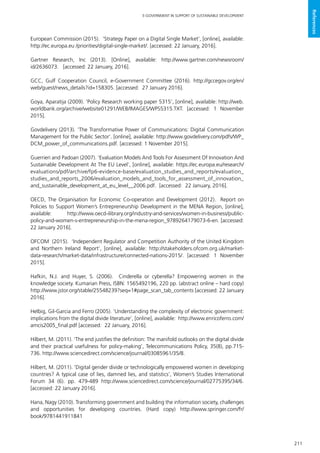 211
E-GOVERNMENT IN SUPPORT OF SUSTAINABLE DEVELOPMENT
References
European Commission (2015). ‘Strategy Paper on a Digital Single Market’, [online], available:
http://ec.europa.eu /priorities/digital-single-market/. [accessed: 22 January, 2016].
Gartner Research, Inc (2013). [Online], available: http://www.gartner.com/newsroom/
id/2636073. [accessed: 22 January, 2016].
GCC, Gulf Cooperation Council, e-Government Committee (2016). http://gccegov.org/en/
web/guest/news_details?id=158305. [accessed: 27 January 2016].
Goya, Aparatija (2009). ‘Policy Research working paper 5315’, [online], available: http://web.
worldbank.org/archive/website01291/WEB/IMAGES/WPS5315.TXT. [accessed: 1 November
2015].
Govdelivery (2013). ‘The Transformative Power of Communications: Digital Communication
Management for the Public Sector’. [online], available: http://www.govdelivery.com/pdfs/WP_
DCM_power_of_communications.pdf. [accessed: 1 November 2015].
Guerrieri and Padoan (2007). ‘Evaluation Models And Tools For Assessment Of Innovation And
Sustainable Development At The EU Level’, [online], available: https://ec.europa.eu/research/
evaluations/pdf/archive/fp6-evidence-base/evaluation_studies_and_reports/evaluation_
studies_and_reports_2006/evaluation_models_and_tools_for_assessment_of_innovation_
and_sustainable_development_at_eu_level__2006.pdf. [accessed: 22 January, 2016].
OECD, The Organisation for Economic Co-operation and Development (2012). Report on
Policies to Support Women’s Entrepreneurship Development in the MENA Region, [online],
available: http://www.oecd-ilibrary.org/industry-and-services/women-in-business/public-
policy-and-women-s-entrepreneurship-in-the-mena-region_9789264179073-6-en. [accessed:
22 January 2016].
OFCOM (2015). ‘Independent Regulator and Competition Authority of the United Kingdom
and Northern Ireland Report’, [online], available: http://stakeholders.ofcom.org.uk/market-
data-research/market-data/infrastructure/connected-nations-2015/. [accessed: 1 November
2015].
Hafkin, N.J. and Huyer, S. (2006). Cinderella or cyberella? Empowering women in the
knowledge society. Kumarian Press, ISBN: 1565492196, 220 pp. (abstract online – hard copy)
http://www.jstor.org/stable/25548239?seq=1#page_scan_tab_contents [accessed: 22 January
2016].
Helbig, Gil-Garcia and Ferro (2005). ‘Understanding the complexity of electronic government:
implications from the digital divide literature’, [online], available: http://www.enricoferro.com/
amcis2005_final.pdf [accessed: 22 January, 2016].
Hilbert, M. (2011). ‘The end justifies the definition: The manifold outlooks on the digital divide
and their practical usefulness for policy-making’, Telecommunications Policy, 35(8), pp.715-
736. http://www.sciencedirect.com/science/journal/03085961/35/8.
Hilbert, M. (2011). ‘Digital gender divide or technologically empowered women in developing
countries? A typical case of lies, damned lies, and statistics’, Women’s Studies International
Forum 34 (6). pp. 479-489 http://www.sciencedirect.com/science/journal/02775395/34/6.
[accessed: 22 January 2016].
Hana, Nagy (2010). Transforming government and building the information society, challenges
and opportunities for developing countries. (Hard copy) http://www.springer.com/fr/
book/9781441911841
 