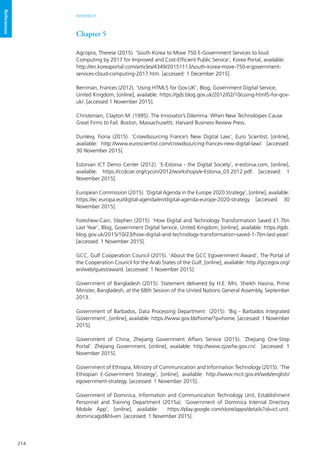 214
REFERENCES
References
Chapter 5
Agcopra, Therese (2015). ‘South Korea to Move 750 E-Government Services to loud
Computing by 2017 for Improved and Cost-Efficient Public Service’, Korea Portal, available:
http://en.koreaportal.com/articles/4349/20151113/south-korea-move-750-e-government-
services-cloud-computing-2017.htm. [accessed: 1 December 2015].
Berriman, Frances (2012). ‘Using HTML5 for Gov.UK’, Blog, Government Digital Service,
United Kingdom, [online], available: https://gds.blog.gov.uk/2012/02/10/using-html5-for-gov-
uk/. [accessed 1 November 2015].
Christensen, Clayton M. (1995). The Innovator’s Dilemma: When New Technologies Cause
Great Firms to Fail. Boston, Massachusetts: Harvard Business Review Press.
Dunlevy, Fiona (2015). ‘Crowdsourcing France’s New Digital Law’, Euro Scientist, [online],
available: http://www.euroscientist.com/crowdsourcing-frances-new-digital-law/. [accessed:
30 November 2015].
Estonian ICT Demo Center (2012). ‘E-Estonia - the Digital Society’, e-estonia.com, [online],
available: https://ccdcoe.org/cycon/2012/workshops/e-Estonia_03.2012.pdf. [accessed: 1
November 2015].
European Commission (2015). ‘Digital Agenda in the Europe 2020 Strategy’, [online], available:
https://ec.europa.eu/digital-agenda/en/digital-agenda-europe-2020-strategy. [accessed: 30
November 2015].
Foreshew-Cain, Stephen (2015). ‘How Digital and Technology Transformation Saved £1.7bn
Last Year’, Blog, Government Digital Service, United Kingdom, [online], available: https://gds.
blog.gov.uk/2015/10/23/how-digital-and-technology-transformation-saved-1-7bn-last-year/.
[accessed: 1 November 2015].
GCC, Gulf Cooperation Council (2015). ‘About the GCC Egovernment Award’, The Portal of
the Cooperation Council for the Arab States of the Gulf, [online], available: http://gccegov.org/
en/web/guest/award. [accessed: 1 November 2015].
Government of Bangladesh (2015). Statement delivered by H.E. Mrs. Sheikh Hasina, Prime
Minister, Bangladesh, at the 68th Session of the United Nations General Assembly, September
2013.
Government of Barbados, Data Processing Department (2015). ‘Big - Barbados Integrated
Government’, [online], available: https://www.gov.bb/home/?p=home. [accessed: 1 November
2015].
Government of China, Zhejiang Government Affairs Service (2015). ‘Zhejiang One-Stop
Portal’. Zhejiang Government, [online], available: http://www.zjzwfw.gov.cn/. [accessed: 1
November 2015].
Government of Ethiopia, Ministry of Communication and Information Technology (2015). ‘The
Ethiopian E-Government Strategy’, [online], available: http://www.mcit.gov.et/web/english/
egovernment-strategy. [accessed: 1 November 2015].
Government of Dominica, Information and Communication Technology Unit, Establishment
Personnel and Training Department (2015a). ‘Government of Dominica Internal Directory
Mobile App’, [online], available: https://play.google.com/store/apps/details?id=ict.unit.
dominicagid&hl=en. [accessed: 1 November 2015].
 