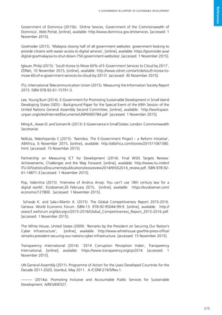 215
E-GOVERNMENT IN SUPPORT OF SUSTAINABLE DEVELOPMENT
References
Government of Dominica (2015b). ‘Online Sevices, Government of the Commonwealth of
Dominica’, Web Portal, [online], available: http://www.dominica.gov.dm/services. [accessed: 1
November 2015].
GovInsider (2015). ‘Malaysia closing half of all government websites: government looking to
provide citizens with easier access to digital services’, [online], available: https://govinsider.asia/
digital-gov/malaysia-to-shut-down-750-government-websites/. [accessed: 1 November 2015].
Iglauer, Philip (2015). ‘South Korea to Move 60% of E-Government Services to Cloud by 2017’,
ZDNet, 10 November 2015, [online], available: http://www.zdnet.com/article/south-korea-to-
move-60-of-e-government-services-to-cloud-by-2017/. [accessed: 30 November 2015].
ITU, International Telecommunication Union (2015). Measuring the Information Society Report
2015. ISBN 978-92-61-15791-3.
Lee, Young Bum (2014). E-Government for Promoting Sustainable Development in Small Island
Developing States (SIDS) - Background Paper for the Special Event of the 69th Session of the
United Nations General Assembly Second Committee, [online], available: http://workspace.
unpan.org/sites/Internet/Documents/UNPAN93784.pdf [accessed: 1 November 2015].
MingA.,AwanO.andSomaniN.(2013).E-GovernanceinSmallStates.London:Commonwealth
Secretariat.
Ndilula, Ndeshipanda C.(2015). ‘Namibia: The E-Government Project - a Reform Initiative’,
AllAfrica, 6 November 2015, [online], available: http://allafrica.com/stories/201511061580.
html. [accessed: 15 November 2015].
Partnership on Measuring ICT for Development (2014). Final WSIS Targets Review:
Achievements, Challenges and the Way Forward. [online], available: http://www.itu.int/en/
ITU-D/Statistics/Documents/publications/wsisreview2014/WSIS2014_review.pdf. ISBN 978-92-
61-14871-3 [accessed: 1 November 2015].
Pop, Valenitna (2015). ‘Interview of Andrus Ansip: You can’t use 18th century law for a
digital world’, EUobserver,26 February 2015, [online], available: https://euobserver.com/
economic/127800. [accessed: 1 November 2015].
Schwab K. and Sala-i-Martín X. (2015). The Global Competitiveness Report 2015-2016.
Geneva: World Economic Forum. ISBN-13: 978-92-95044-99-9. [online], available: http://
www3.weforum.org/docs/gcr/2015-2016/Global_Competitiveness_Report_2015-2016.pdf.
[accessed: 1 November 2015].
The White House, United States (2009). ‘Remarks by the President on Securing Our Nation’s
Cyber Infrastructure’, [online], available: http://www.whitehouse.gov/the-press-office/
remarks-president-securing-our-nations-cyber-infrastructure. [accessed: 15 November 2015].
Transparency International (2014). ‘2014 Corruption Perception Index’, Transparency
International, [online], available: https://www.transparency.org/cpi2014. [accessed: 1
November 2015].
UN General Assembly (2011). Programme of Action for the Least Developed Countries for the
Decade 2011-2020, Istanbul, May 2011. A /CONF.219/3/Rev.1.
——— (2014a). Promoting Inclusive and Accountable Public Services for Sustainable
Development. A/RES/69/327.
 