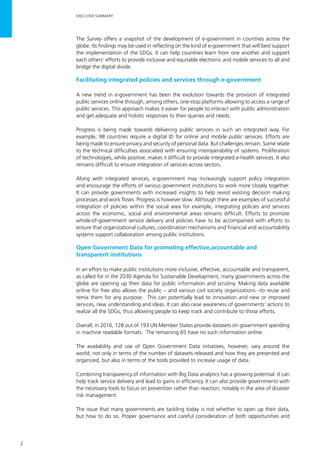 2
EXECUTIVE SUMMARY
The Survey offers a snapshot of the development of e-government in countries across the
globe. Its findings may be used in reflecting on the kind of e-government that will best support
the implementation of the SDGs. It can help countries learn from one another and support
each others’ efforts to provide inclusive and equitable electronic and mobile services to all and
bridge the digital divide.
Facilitating integrated policies and services through e-government
A new trend in e-government has been the evolution towards the provision of integrated
public services online through, among others, one-stop platforms allowing to access a range of
public services. This approach makes it easier for people to interact with public administration
and get adequate and holistic responses to their queries and needs.
Progress is being made towards delivering public services in such an integrated way. For
example, 98 countries require a digital ID for online and mobile public services. Efforts are
being made to ensure privacy and security of personal data. But challenges remain. Some relate
to the technical difficulties associated with ensuring interoperability of systems. Proliferation
of technologies, while positive, makes it difficult to provide integrated e-health services. It also
remains difficult to ensure integration of services across sectors.
Along with integrated services, e-government may increasingly support policy integration
and encourage the efforts of various government institutions to work more closely together.
It can provide governments with increased insights to help revisit existing decision making
processes and work flows. Progress is however slow. Although there are examples of successful
integration of policies within the social area for example, integrating policies and services
across the economic, social and environmental areas remains difficult. Efforts to promote
whole-of-government service delivery and policies have to be accompanied with efforts to
ensure that organizational cultures, coordination mechanisms and financial and accountability
systems support collaboration among public institutions.
Open Government Data for promoting effective,accountable and
transparent institutions
In an effort to make public institutions more inclusive, effective, accountable and transparent,
as called for in the 2030 Agenda for Sustainable Development, many governments across the
globe are opening up their data for public information and scrutiny. Making data available
online for free also allows the public – and various civil society organizations –to reuse and
remix them for any purpose. This can potentially lead to innovation and new or improved
services, new understanding and ideas. It can also raise awareness of governments’ actions to
realize all the SDGs, thus allowing people to keep track and contribute to those efforts.
Overall, in 2016, 128 out of 193 UN Member States provide datasets on government spending
in machine readable formats. The remaining 65 have no such information online.
The availability and use of Open Government Data initiatives, however, vary around the
world; not only in terms of the number of datasets released and how they are presented and
organized, but also in terms of the tools provided to increase usage of data.
Combining transparency of information with Big Data analytics has a growing potential. It can
help track service delivery and lead to gains in efficiency. It can also provide governments with
the necessary tools to focus on prevention rather than reaction, notably in the area of disaster
risk management.
The issue that many governments are tackling today is not whether to open up their data,
but how to do so. Proper governance and careful consideration of both opportunities and
 