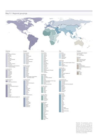 Map 9.1  Regional groupings
Caribbean
Antigua and Barbuda
Bahamas
Barbados
Cuba
Dominica
Dominican Republic
Grenada
Haiti
Jamaica
Saint Kitts and Nevis
Saint Lucia
Saint Vincent and the Grenadines
Trinidad and Tobago
Central America
Belize
Costa Rica
El Salvador
Guatemala
Honduras
Mexico
Nicaragua
Panama
Northern America
Canada
United States of America
South America
Argentina
Bolivia (Plurinational State of)
Brazil
Chile
Colombia
Ecuador
Guyana
Paraguay
Peru
Suriname
Uruguay
Venezuela (Bolivarian Republic of)
Eastern Africa
Burundi
Comoros
Djibouti
Eritrea
Ethiopia
Kenya
Madagascar
Malawi
Mauritius
Mozambique
Rwanda
Seychelles
Somalia
South Sudan
Uganda
United Republic of Tanzania
Zambia
Zimbabwe
Middle Africa
Angola
Cameroon
Central African Republic
Chad
Congo
Democratic Republic of the Congo
Equatorial Guinea
Gabon
São Tomé and Príncipe
Northern Africa
Algeria
Egypt
Libya
Morocco
Sudan
Tunisia
Southern Africa
Botswana
Lesotho
Namibia
South Africa
Swaziland
Western Africa
Benin
Burkina Faso
Cape Verde
Côte d’Ivoire
Gambia
Ghana
Guinea
Guinea-Bissau
Liberia
Mali
Mauritania
Niger
Nigeria
Senegal
Sierra Leone
Togo
Central Asia
Kazakhstan
Kyrgyzstan
Tajikistan
Turkmenistan
Uzbekistan
Eastern Asia
China
Democratic People’s Republic of Korea
Japan
Mongolia
Republic of Korea
Southern Asia
Afghanistan
Bangladesh
Bhutan
India
Iran (Islamic Republic of)
Maldives
Nepal
Pakistan
Sri Lanka
South-Eastern Asia
Brunei Darussalam
Cambodia
Indonesia
Lao People’s Democratic Republic
Malaysia
Myanmar
Philippines
Singapore
Thailand
Timor-Leste
Viet Nam
Western Asia
Armenia
Azerbaijan
Bahrain
Cyprus
Georgia
Iraq
Israel
Jordan
Kuwait
Lebanon
Oman
Qatar
Saudi Arabia
Syrian Arab Republic
Turkey
United Arab Emirates
Yemen
Australia and New Zealand
Australia
New Zealand
Melanesia
Fiji
Papua New Guinea
Solomon Islands
Vanuatu
Micronesia
Kiribati
Marshall Islands
Micronesia (Federated States of)
Nauru
Palau
Polynesia
Samoa
Tonga
Tuvalu
Eastern Europe
Belarus
Bulgaria
Czech Republic
Hungary
Poland
Republic of Moldova
Romania
Russian Federation
Slovakia
Ukraine
Northern Europe
Denmark
Estonia
Finland
Iceland
Ireland
Latvia
Lithuania
Norway
Sweden
United Kingdom of Great Britain
and Northern Ireland
Southern Europe
Albania
Andorra
Bosnia and Herzegovina
Croatia
Greece
Italy
Malta
Montenegro
Portugal
San Marino
Serbia
Slovenia
Spain
TFYRO Macedonia
Western Europe
Austria
Belgium
France
Germany
Liechtenstein
Luxembourg
Monaco
Netherlands
Switzerland
AfricaAmericas Asia OceaniaEurope
Disclaimer: The designations nations
employed and the presentation of
material on this map do not imply the
expression of any opinion whatsoever on
the part of the Secretariat of the United
Nations concerning the legal status of
any country, territory, city or area or of its
authorities, or concerning the delimitation
of its frontiers or boundaries.
 