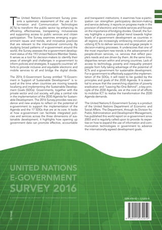 T
he United Nations E-Government Survey pres-
ents a systematic assessment of the use of In-
formation and Communication Technologies
(ICTs) to transform the public sector by enhancing its
efficiency, effectiveness, transparency, inclusiveness
and supporting access to public services and citizen
participation. The Survey examines emerging e-gov-
ernment issues and trends, and innovative practices
that are relevant to the international community. By
studying broad patterns of e-government around the
world, the Survey assesses the e-government develop-
ment status of the 193 United Nations Member States.
It serves as a tool for decision-makers to identify their
areas of strength and challenges in e-government to
inform policies and strategies. It supports countries’ ef-
forts to provide inclusive and equitable electronic and
mobile services to all and bridge the digital divide.
The 2016 E-Government Survey entitled “E-Govern-
ment in Support of Sustainable Development” is is-
sued at the time when countries are moving towards
localizing and implementing the Sustainable Develop-
ment Goals (SDGs). Governments, together with the
private sector and civil society, will play a central role
in the implementation of the 2030 Agenda for Sustain-
able Development. The 2016 Survey provides new evi-
dence and new analysis to reflect on the potential of
e-government to support the implementation of the
Agenda and the 17 SDGs that are at its core. It looks
at how e-government can facilitate integrated poli-
cies and services across the three dimensions of sus-
tainable development; it highlights how opening up
government data can promote effective, accountable
and transparent institutions; it examines how e-partic-
ipation can strengthen participatory decision-making
and service delivery; it reports on progress made in the
provision of electronic and mobile services and focuses
on the importance of bridging divides. Overall, the Sur-
vey highlights a positive global trend towards higher
levels of e-government development as countries in
all regions are increasingly embracing innovation and
utilizing ICTs to deliver services and engage people in
decision-making processes. It underscores that one of
the most important new trends is the advancement of
people-driven services, i.e. services that reflect peo-
ple’s needs and are driven by them. At the same time,
disparities remain within and among countries. Lack of
access to technology, poverty and inequality prevent
people from fully taking advantage of the potential of
ICTs and e-government for sustainable development.
For e-government to effectively support the implemen-
tation of the SDGs, it will need to be guided by the
principles and goals of the 2030 Agenda. It is essen-
tial to ensure that the overarching objective of poverty
eradication and “Leaving No One Behind”, a key prin-
ciple of the 2030 Agenda, are at the core of all efforts
to mobilize ICT to realize the transformation the 2030
Agenda demands.
The United Nations E-Government Survey is a product
of the United Nations Department of Economic and
Social Affairs. The Department, through its Division for
Public Administration and Development Management,
has published this world report on e-government since
2003 and is regularly called upon to provide its exper-
tise on how to expand the use of information and com-
munication technologies in government to advance
the internationally-agreed development goals.
ISBN 978-92-1-123205-9
15-13183
UNITED NATIONS
E-GOVERNMENT
SURVEY 2016
E-GOVERNMENT IN SUPPORT OF SUSTAINABLE DEVELOPMENT
 