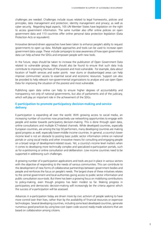 3
E-GOVERNMENT IN SUPPORT OF SUSTAINABLE DEVELOPMENT
challenges are needed. Challenges include issues related to legal frameworks, policies and
principles; data management and protection; identity management and privacy; as well as
cyber security. Regarding legal aspects, 105 UN Member States have legislation on the right
to access government information. The same number also offer online policies on open
government data and 113 countries offer online personal data protection legislation (Data
Protection Acts or equivalent).
Innovative demand-driven approaches have been taken to enhance people’s ability to request
governments to open up data. Multiple approaches and tools can be used to increase open
government data usage. These include campaigns to raise awareness of how open government
data can help achieve the SDGs and empower people with new tools.
In the future, steps should be taken to increase the publication of Open Government Data
related to vulnerable groups. Ways should also be found to ensure that such data truly
contribute to improving the lives of the poorest and most vulnerable. For example, data about
location of health services and water points near slums or disadvantaged areas can help
improve communities’ access to essential social and economic resources. Support can also
be provided to help relevant non-governmental organizations to analyze and use open Open
Data for improving the situation of the poorest and most vulnerable.
Publishing open data online can help to ensure higher degrees of accountability and
transparency not only of national governments, but also of parliaments and of the judiciary,
which will play an important role in the achievement of the SDGs.
E-participation to promote participatory decision-making and service
delivery
E-participation is expanding all over the world. With growing access to social media, an
increasing number of countries now proactively use networking opportunities to engage with
people and evolve towards participatory decision-making. This is done through open data,
online consultations and multiple ICT-related channels. While developed countries, especially
European countries, are among the top 50 performers, many developing countries are making
good progress as well; especially lower-middle income countries. In general, a country’s lower
income level is not an obstacle to posting basic public sector information online on national
portals or using social media and other innovative means for consulting and engaging people
on a broad range of development-related issues. Yet, a country’s income level matters when
it comes to developing more technically complex and specialized e-participation portals, such
as for e-petitioning or online consultation and deliberation. Low income countries need to be
supported in addressing such challenges.
A growing number of e-participation applications and tools are put in place in various sectors
with the objective of responding to the needs of various communities. This can contribute to
the development of new forms of collaborative partnerships between government bodies and
people and reinforces the focus on people’s needs. The largest share of these initiatives relates
to the central government and local authorities giving access to public sector information and
public consultation via e-tools. But there has been a growing focus on mobilizing contributions
to policy-making, even though progress has been modest so far. Making progress in
participatory and democratic decision-making will increasingly be the criteria against which
the success of e-participation will be assessed.
Advances in e-participation today are driven more by civic activism of people seeking to have
more control over their lives, rather than by the availability of financial resources or expensive
technologies. Several developing countries, including some least developed countries, generate
numerous good practices by using low-cost (open code source) ready-made solutions that are
based on collaboration among citizens.
 