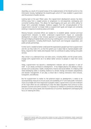 6
Assembly, as a result of its overall review of the implementation of the World Summit on the
Information Society, highlighted the breakthroughs which ICT have enabled in government
and the provision of public services.
Looking back at the past fifteen years, the e-government development process has been
shifting away from a staged process or progression to non-sequential, overlapping and
connected building blocks. This allows for leap-frogging and quick wins while calling for
longer term sustainable strategies. Evidence suggests that the conceptualization of the
e-government maturity6
no longer holds as e-government goals and targets are constantly
evolving in response to evolving values and needs.
Moving forward, concerted efforts are needed to: (i) establish global, national and local
e-government indicators to better understand e-government’s impact on sustainable
development; (ii) adopt a fully inclusive approach to e-government development including
through bridging all digital divides and ensuring multilingualism; and (iii) enhance global and
regional cooperation, including North-South, South-South and triangular cooperation, and
public-private partnerships.
Further work is needed to better understand the expectations people have from e-government
and the use they make of it, so that the systems put in place help to improve people’s well-
being, respond to their needs and empower them to contribute to policy making and public
services.
Also critical is to understand how non-state actors, including NGOs and the private sector,
engage with e-government; be it to deliver better services to people or make their voices
heard.
Today, e-government has become a development indicator and an aspiration in and of
itself. It can clearly contribute to development. It has helped advance the delivery of basic
services such as education, health, employment, finance and social welfare. It is helping small
island developing states in building resilience to climate change and disaster preparedness
and disaster management. It can play a critical role in making institutions more inclusive,
transparent, and effective.
But for e-government to realize its full potential impact on development, it needs to be
accompanied by measures to ensure access and availability of ICT and make public institutions
more accountable and more responsive to people’s needs. E-government is but one small part
of the major effort we are undertaking to close the deep inequalities that continue to exist
between countries and within societies. It is important to mobilize its contribution while taking
into account the various levels and characteristics of countries’ development and keeping the
focus on realizing the SDGs.
6
	 E-government maturity implies that e-government initiatives can reach a level of full development. Instead, e-government
development can be seen as a continuing process that evolves in line with developments in the area of technology and innovation
(UNDESA, 2003:14,17).
EXECUTIVE SUMMARY
 