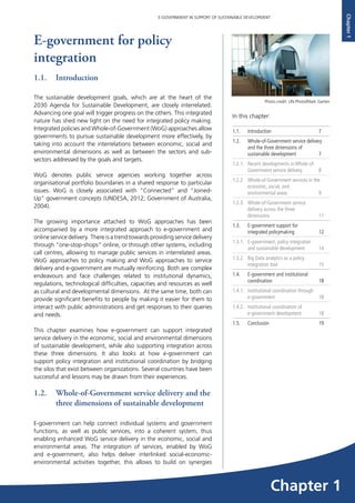 7
E-GOVERNMENT IN SUPPORT OF SUSTAINABLE DEVELOPMENT
Chapter1
E-government for policy
integration
1.1.	Introduction
The sustainable development goals, which are at the heart of the
2030 Agenda for Sustainable Development, are closely interrelated.
Advancing one goal will trigger progress on the others. This integrated
nature has shed new light on the need for integrated policy making.
Integrated policies and Whole-of-Government (WoG) approaches allow
governments to pursue sustainable development more effectively, by
taking into account the interrelations between economic, social and
environmental dimensions as well as between the sectors and sub-
sectors addressed by the goals and targets.
WoG denotes public service agencies working together across
organisational portfolio boundaries in a shared response to particular
issues. WoG is closely associated with “Connected” and “Joined-
Up” government concepts (UNDESA, 2012; Government of Australia,
2004).
The growing importance attached to WoG approaches has been
accompanied by a more integrated approach to e-government and
online service delivery. There is a trend towards providing service delivery
through “one-stop-shops” online, or through other systems, including
call centres, allowing to manage public services in interrelated areas.
WoG approaches to policy making and WoG approaches to service
delivery and e-government are mutually reinforcing. Both are complex
endeavours and face challenges related to institutional dynamics,
regulations, technological difficulties, capacities and resources as well
as cultural and developmental dimensions. At the same time, both can
provide significant benefits to people by making it easier for them to
interact with public administrations and get responses to their queries
and needs.
This chapter examines how e-government can support integrated
service delivery in the economic, social and environmental dimensions
of sustainable development, while also supporting integration across
these three dimensions. It also looks at how e-government can
support policy integration and institutional coordination by bridging
the silos that exist between organizations. Several countries have been
successful and lessons may be drawn from their experiences.
1.2. 	 Whole-of-Government service delivery and the
three dimensions of sustainable development
E-government can help connect individual systems and government
functions, as well as public services, into a coherent system, thus
enabling enhanced WoG service delivery in the economic, social and
environmental areas. The integration of services, enabled by WoG
and e-government, also helps deliver interlinked social-economic-
environmental activities together, this allows to build on synergies
In this chapter:	
1.1.	Introduction	 7
1.2. 	 Whole-of-Government service delivery
and the three dimensions of
sustainable development	 7
1.2.1. 	 Recent developments in Whole-of-
Government service delivery	 8
1.2.2 	 Whole-of-Government services in the
economic, social, and
environmental areas	 9
1.2.3.	 Whole-of-Government service
delivery across the three
dimensions 	 11
1.3.	 E-government support for
integrated policymaking 	 12
1.3.1. E-government, policy integration
and sustainable development	 14
1.3.2. 	 Big Data analytics as a policy
integration tool	 15
1.4.	 E-government and institutional
coordination 	 18
1.4.1. Institutional coordination through
e-government	18
1.4.2.	 Institutional coordination of
e-government development	 18
1.5. 	 Conclusion 	 19
Photo credit: UN Photo/Mark Garten
Chapter 1
 
