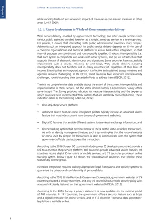 8
CHAPTER 1 • E-GOVERNMENT FOR POLICY INTEGRATION
Chapter1
while avoiding trade-off and unwanted impact of measures in one area on measures in other
areas (UNEP, 2009).		
1.2.1. Recent developments in Whole-of-Government service delivery
WoG service delivery, enabled by e-government technology, can offer people services from
various public agencies bundled together as a single, joined-up service in a one-stop-shop.
For people, it means that interacting with public administration becomes much simpler.
Achieving such an integrated approach to public service delivery depends on (i) the use of
a common organisational and technical platform to ensure back-office integration, so that
internal processes are coordinated and run smoothly together, (ii) robust interoperability (i.e.
that each system is compatible and works with other systems), and (iii) an infrastructure that
supports the use of electronic identity cards and signatures. Some countries have successfully
implemented such a service. However, by and large, WoG service delivery, including
interoperability does not function well in many countries yet, regardless of their level of
income. Ensuring that an integrated approach is effective and sustained across ministries and
agencies remains challenging. In the OECD, most countries face important interoperability
challenges, notwithstanding their concerted efforts to address them (OECD, 2012).
There is no comprehensive data available about the extent of the current interoperability and
implementation of WoG service, but the 2016 United Nations E-Government Survey offers
some insight. The Survey provides indicators to measure interoperability and the degree to
which countries have implemented WoG systems that are seamlessly connected online. These
indicators relate to the following (UNDESA, 2012):
•	 One-stop-shop service platform;
•	 Advanced search features (since integrated portals typically include an advanced search
feature that may index content from dozens of government websites);
•	 Digital ID features that enable different systems to seamlessly exchange information; and
•	 Online tracking system that permits citizens to check on the status of online transactions.
As with an identity management feature, such a system implies that the national website
or portal used by people for transactions is able to communicate with the system that
government officials use to process the transaction.
According to the 2016 Survey: 90 countries (including over 50 developing countries) provide a
link to a one-stop-shop service platform; 105 countries provide advanced search features; 98
countries require digital ID for online or mobile services; and 71 countries provide an online
tracking system. Below Figure 1.1 shows the breakdown of countries that provide these
features by income group.
Increased integration requires building appropriate legal frameworks and security systems to
guarantee the privacy and confidentiality of personal data.
According to the 2012 United Nations E-Government Survey data, government websites of 79
countries provided a privacy statement, and only 39 countries had a visible security policy with
a secure link clearly featured on their government website (UNDESA, 2012).
According to the 2016 Survey, a privacy statement is now available on the national portal
of 101 countries. In 141 countries, the government offers a security feature such as https
and a digital certificate for online services, and in 113 countries “personal data protection”
legislation is available online.
 
