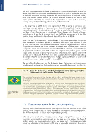 12
CHAPTER 1 • E-GOVERNMENT FOR POLICY INTEGRATION
Chapter1
The smart city model is being studied as an approach to sustainable development as smart city
service integration can assist in the management of large-scale projects, with much emphasis
on back-end innovation, involving interaction and a solid information architecture. Further,
smart cities harness systems thinking (i.e. a holistic approach that takes into account how
various systems interrelate and connect to the larger system) in sectors such as economic,
building, transportation and energy infrastructure, and environment.
At the beginning of 2013, there were approximately 143 on-going or completed self-
designated smart city projects in the world. Among these initiatives, North America had 35
projects (e.g., Seattle in the United States of America, Toronto in Canada); Europe, 47 (e.g.
Barcelona in Spain, Southampton in the UK); Asia, 50 (e.g. Songdo in the Republic of Korea);
South America, 10 (e.g. Rio de Janeiro in Brazil), and the Middle East and Africa, 10 (e.g. Abu
Dhabi in United Arab Emirates, Cape Town in South Africa; Lee et al., 2014).
Smart cities are actually considered “building blocks” of sustainable development, particularly
given the fact that roughly 66.4 per cent of the world’s population is expected to live in cities
by 2050. From the public service perspective, cities are critical as a large proportion of services
for people and businesses are usually delivered at the local level. Moreover, smart cities can
have positive social and environmental impact and constitute a “fusion point” for all levels
of government. This fusion point both enables and obliges a more practical, joined-up and
people-centric approach to delivering services than what national or regional government
agencies can do individually. With smart cities, cities have a greater motivation and opportunity
to promote efficiency and collaboration among multiple agencies and layers of government
across different sectors (Hodgkinson, 2011; Hawley, 2014).
The case of the Brazilian smart city, Rio de Janeiro, shows that e-government can promote
joined-up public services across the three dimensions of sustainable development (see Box 1.4).
1.3.	 E-government support for integrated policymaking
Delivering WoG public services requires breaking down the silos between public sector
agencies, which have grown out of agency mandates to deliver specific services and programs.
The ultimate challenge is to ensure more integrated policymaking.
Policy integration entails taking into account inter-linkages among different areas of policy.
Integration here implies that policymaking in any one area takes into account the effects of
(and on) policies and outcomes in other sectors and areas. Such a holistic approach helps
ensure that policies are coherent across the full range of sustainable development dimensions,
Box 1.4. 	 Brazil: Rio de Janeiro, a smart city’s integrated service delivery across the
three dimensions of sustainable development
The promise of smart cities is that they are able to collect, analyse and channel data in order
to make better (and often real time) decisions at the municipal level through improved use of
technology.
The city of Rio de Janeiro takes full advantage of ICT to improve data collection and coordinate
its city services in a holistic manner, in real time. Its operation centre was initially established as a
way to improve the city’s emergency response system following the 2010 floods. Staffs from 30
different municipal agencies monitor the city’s multiple sectors, including transportation, energy,
communications, public safety and health. They obtain essential data (especially with the help of
Big Data analytics), with relevant information such as weather forecasts. In doing so, city officials
are able to anticipate and respond to problems in a multi-sectoral, integrated manner in real time.
Source: Government
of Turkey, 2015; KOÇ,
2011.
 