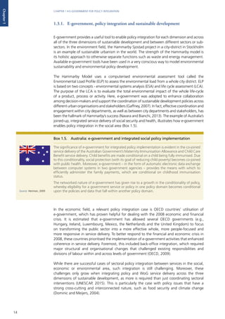 14
CHAPTER 1 • E-GOVERNMENT FOR POLICY INTEGRATION
Chapter1
1.3.1. E-government, policy integration and sustainable development
E-government provides a useful tool to enable policy integration for each dimension and across
all of the three dimensions of sustainable development and between different sectors or sub-
sectors. In the environment field, the Hammarby Sjostad project in a city-district in Stockholm
is an example of sustainable urbanism in the world. The strength of the Hammarby model is
its holistic approach to otherwise separate functions such as waste and energy management.
Available e-government tools have been used in a very conscious way to model environmental
sustainability and environmental policy development.
The Hammarby Model uses a computerised environmental assessment tool called the
Environmental Load Profile (ELP) to assess the environmental load from a whole city district. ELP
is based on two concepts - environmental systems analysis (ESA) and life cycle assessment (LCA).
The purpose of the LCA is to evaluate the total environmental impact of the whole life-cycle
of a product, process or activity. Here, e-government was adopted to enhance collaboration
among decision-makers and support the coordination of sustainable development policies across
different urban organisations and stakeholders (Gaffney, 2007). In fact, effective coordination and
engagement within city departments, as well as between city departments and stakeholders, has
been the hallmark of Hammarby’s success (Navara and Bianchi, 2013). The example of Australia’s
joined-up, integrated service delivery of social security and health, illustrates how e-government
enables policy integration in the social area (Box 1.5).
In the economic field, a relevant policy integration case is OECD countries’ utilisation of
e-government, which has proven helpful for dealing with the 2008 economic and financial
crisis. It is estimated that e-government has allowed several OECD governments (e.g.,
Hungary, Ireland, Luxembourg, Mexico, the Netherlands and the United Kingdom) to focus
on transforming the public sector into a more effective whole, more people-focused and
more responsive in service delivery. To better respond to the financial and economic crisis in
2008, these countries prioritised the implementation of e-government activities that enhanced
coherence in service delivery. Foremost, this included back-office integration, which required
major structural and organisational changes that challenged existing responsibilities and
divisions of labour within and across levels of government (OECD, 2009).
While there are successful cases of sectoral policy integration between services in the social,
economic or environmental area, such integration is still challenging. Moreover, these
challenges only grow when integrating policy and WoG service delivery across the three
dimensions of sustainable development, as more is required than just coordinating sectoral
interventions (UNESCAP, 2015). This is particularly the case with policy issues that have a
strong cross-cutting and interconnected nature, such as food security and climate change
(Dominic and Meijers, 2004).
Box 1.5.	 Australia: e-government and integrated social policy implementation
The significance of e-government for integrated policy implementation is evident in the co-joined
service delivery of the Australian Government’s Maternity Immunisation Allowance and Child Care
Benefit service delivery. Child benefits are made conditional on a child being fully immunised. Due
to this conditionality, social protection (with its goal of reducing child poverty) becomes co-joined
with public health. Moreover, e-government – in the form of automatic electronic data exchange
between computer systems in two government agencies – provides the means with which to
efficiently administer the family payments, which are conditional on childhood immunisation
status.
The networked nature of e-government has given rise to a growth in the conditionality of policy,
whereby eligibility for a government service or policy in one policy domain becomes conditional
upon the policies and data that fall within another policy domain.Source: Henman, 2005
 