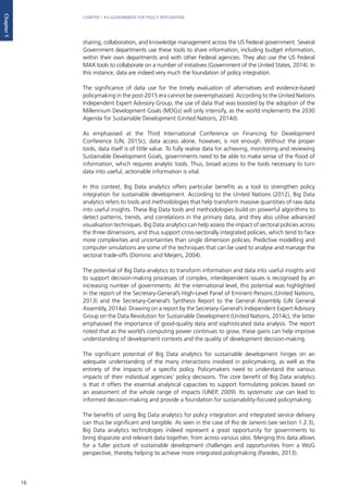 16
CHAPTER 1 • E-GOVERNMENT FOR POLICY INTEGRATION
Chapter1
sharing, collaboration, and knowledge management across the US Federal government. Several
Government departments use these tools to share information, including budget information,
within their own departments and with other Federal agencies. They also use the US Federal
MAX tools to collaborate on a number of initiatives (Government of the United States, 2014). In
this instance, data are indeed very much the foundation of policy integration.
The significance of data use for the timely evaluation of alternatives and evidence-based
policymaking in the post-2015 era cannot be overemphasised. According to the United Nations
Independent Expert Advisory Group, the use of data that was boosted by the adoption of the
Millennium Development Goals (MDGs) will only intensify, as the world implements the 2030
Agenda for Sustainable Development (United Nations, 2014d).
As emphasised at the Third International Conference on Financing for Development
Conference (UN, 2015c), data access alone, however, is not enough. Without the proper
tools, data itself is of little value. To fully realise data for achieving, monitoring and reviewing
Sustainable Development Goals, governments need to be able to make sense of the flood of
information, which requires analytic tools. Thus, broad access to the tools necessary to turn
data into useful, actionable information is vital.
In this context, Big Data analytics offers particular benefits as a tool to strengthen policy
integration for sustainable development. According to the United Nations (2012), Big Data
analytics refers to tools and methodologies that help transform massive quantities of raw data
into useful insights. These Big Data tools and methodologies build on powerful algorithms to
detect patterns, trends, and correlations in the primary data, and they also utilise advanced
visualisation techniques. Big Data analytics can help assess the impact of sectoral policies across
the three dimensions, and thus support cross-sectorally integrated policies, which tend to face
more complexities and uncertainties than single dimension policies. Predictive modelling and
computer simulations are some of the techniques that can be used to analyse and manage the
sectoral trade-offs (Dominic and Meijers, 2004).
The potential of Big Data analytics to transform information and data into useful insights and
to support decision-making processes of complex, interdependent issues is recognised by an
increasing number of governments. At the international level, this potential was highlighted
in the report of the Secretary-General’s High-Level Panel of Eminent Persons (United Nations,
2013) and the Secretary-General’s Synthesis Report to the General Assembly (UN General
Assembly, 2014a). Drawing on a report by the Secretary-General’s Independent Expert Advisory
Group on the Data Revolution for Sustainable Development (United Nations, 2014c), the latter
emphasised the importance of good-quality data and sophisticated data analysis. The report
noted that as the world’s computing power continues to grow, these gains can help improve
understanding of development contexts and the quality of development decision-making.
The significant potential of Big Data analytics for sustainable development hinges on an
adequate understanding of the many interactions involved in policymaking, as well as the
entirety of the impacts of a specific policy. Policymakers need to understand the various
impacts of their individual agencies’ policy decisions. The core benefit of Big Data analytics
is that it offers the essential analytical capacities to support formulating policies based on
an assessment of the whole range of impacts (UNEP, 2009). Its systematic use can lead to
informed decision-making and provide a foundation for sustainability-focused policymaking.
The benefits of using Big Data analytics for policy integration and integrated service delivery
can thus be significant and tangible. As seen in the case of Rio de Janeiro (see section 1.2.3),
Big Data analytics technologies indeed represent a great opportunity for governments to
bring disparate and relevant data together, from across various silos. Merging this data allows
for a fuller picture of sustainable development challenges and opportunities from a WoG
perspective, thereby helping to achieve more integrated policymaking (Paredes, 2013).
 