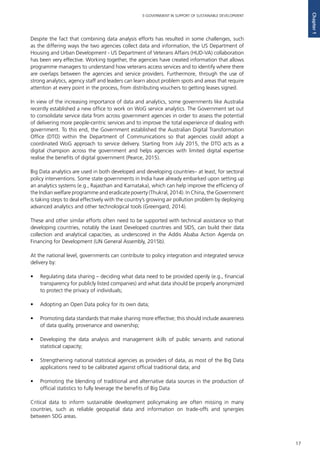 17
E-GOVERNMENT IN SUPPORT OF SUSTAINABLE DEVELOPMENT
Chapter1
Despite the fact that combining data analysis efforts has resulted in some challenges, such
as the differing ways the two agencies collect data and information, the US Department of
Housing and Urban Development - US Department of Veterans Affairs (HUD-VA) collaboration
has been very effective. Working together, the agencies have created information that allows
programme managers to understand how veterans access services and to identify where there
are overlaps between the agencies and service providers. Furthermore, through the use of
strong analytics, agency staff and leaders can learn about problem spots and areas that require
attention at every point in the process, from distributing vouchers to getting leases signed.
In view of the increasing importance of data and analytics, some governments like Australia
recently established a new office to work on WoG service analytics. The Government set out
to consolidate service data from across government agencies in order to assess the potential
of delivering more people-centric services and to improve the total experience of dealing with
government. To this end, the Government established the Australian Digital Transformation
Office (DTO) within the Department of Communications so that agencies could adopt a
coordinated WoG approach to service delivery. Starting from July 2015, the DTO acts as a
digital champion across the government and helps agencies with limited digital expertise
realise the benefits of digital government (Pearce, 2015).
Big Data analytics are used in both developed and developing countries– at least, for sectoral
policy interventions. Some state governments in India have already embarked upon setting up
an analytics systems (e.g., Rajasthan and Karnataka), which can help improve the efficiency of
the Indian welfare programme and eradicate poverty (Thukral, 2014). In China, the Government
is taking steps to deal effectively with the country’s growing air pollution problem by deploying
advanced analytics and other technological tools (Greengard, 2014).
These and other similar efforts often need to be supported with technical assistance so that
developing countries, notably the Least Developed countries and SIDS, can build their data
collection and analytical capacities, as underscored in the Addis Ababa Action Agenda on
Financing for Development (UN General Assembly, 2015b).
At the national level, governments can contribute to policy integration and integrated service
delivery by:
•	 Regulating data sharing – deciding what data need to be provided openly (e.g., financial
transparency for publicly listed companies) and what data should be properly anonymized
to protect the privacy of individuals;
•	 Adopting an Open Data policy for its own data;
•	 Promoting data standards that make sharing more effective; this should include awareness
of data quality, provenance and ownership;
•	 Developing the data analysis and management skills of public servants and national
statistical capacity;
•	 Strengthening national statistical agencies as providers of data, as most of the Big Data
applications need to be calibrated against official traditional data; and
•	 Promoting the blending of traditional and alternative data sources in the production of
official statistics to fully leverage the benefits of Big Data
Critical data to inform sustainable development policymaking are often missing in many
countries, such as reliable geospatial data and information on trade-offs and synergies
between SDG areas.
 