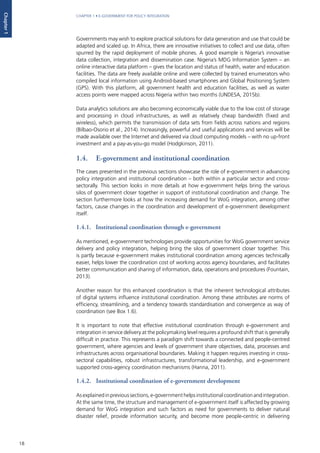 18
CHAPTER 1 • E-GOVERNMENT FOR POLICY INTEGRATION
Chapter1
Governments may wish to explore practical solutions for data generation and use that could be
adapted and scaled up. In Africa, there are innovative initiatives to collect and use data, often
spurred by the rapid deployment of mobile phones. A good example is Nigeria’s innovative
data collection, integration and dissemination case. Nigeria’s MDG Information System – an
online interactive data platform – gives the location and status of health, water and education
facilities. The data are freely available online and were collected by trained enumerators who
compiled local information using Android-based smartphones and Global Positioning System
(GPS). With this platform, all government health and education facilities, as well as water
access points were mapped across Nigeria within two months (UNDESA, 2015b).
Data analytics solutions are also becoming economically viable due to the low cost of storage
and processing in cloud infrastructures, as well as relatively cheap bandwidth (fixed and
wireless), which permits the transmission of data sets from fields across nations and regions
(Bilbao-Osorio et al., 2014). Increasingly, powerful and useful applications and services will be
made available over the Internet and delivered via cloud computing models – with no up-front
investment and a pay-as-you-go model (Hodgkinson, 2011).
1.4.	 E-government and institutional coordination
The cases presented in the previous sections showcase the role of e-government in advancing
policy integration and institutional coordination – both within a particular sector and cross-
sectorally. This section looks in more details at how e-government helps bring the various
silos of government closer together in support of institutional coordination and change. The
section furthermore looks at how the increasing demand for WoG integration, among other
factors, cause changes in the coordination and development of e-government development
itself.
1.4.1. Institutional coordination through e-government
As mentioned, e-government technologies provide opportunities for WoG government service
delivery and policy integration, helping bring the silos of government closer together. This
is partly because e-government makes institutional coordination among agencies technically
easier, helps lower the coordination cost of working across agency boundaries, and facilitates
better communication and sharing of information, data, operations and procedures (Fountain,
2013).
Another reason for this enhanced coordination is that the inherent technological attributes
of digital systems influence institutional coordination. Among these attributes are norms of
efficiency, streamlining, and a tendency towards standardisation and convergence as way of
coordination (see Box 1.6).
It is important to note that effective institutional coordination through e-government and
integration in service delivery at the policymaking level requires a profound shift that is generally
difficult in practice. This represents a paradigm shift towards a connected and people-centred
government, where agencies and levels of government share objectives, data, processes and
infrastructures across organisational boundaries. Making it happen requires investing in cross-
sectoral capabilities, robust infrastructures, transformational leadership, and e-government
supported cross-agency coordination mechanisms (Hanna, 2011).
1.4.2.	 Institutional coordination of e-government development
Asexplainedinprevioussections,e-governmenthelpsinstitutionalcoordinationandintegration.
At the same time, the structure and management of e-government itself is affected by growing
demand for WoG integration and such factors as need for governments to deliver natural
disaster relief, provide information security, and become more people-centric in delivering
 