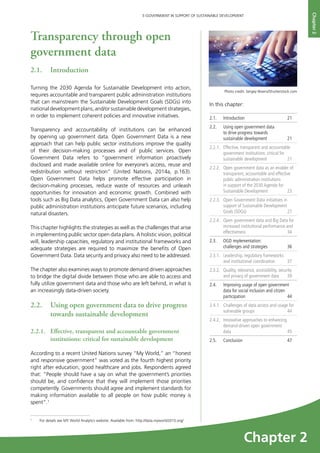 21
E-GOVERNMENT IN SUPPORT OF SUSTAINABLE DEVELOPMENT
Chapter2
Transparency through open
government data
2.1.	Introduction
Turning the 2030 Agenda for Sustainable Development into action,
requires accountable and transparent public administration institutions
that can mainstream the Sustainable Development Goals (SDGs) into
national development plans, and/or sustainable development strategies,
in order to implement coherent policies and innovative initiatives.
Transparency and accountability of institutions can be enhanced
by opening up government data. Open Government Data is a new
approach that can help public sector institutions improve the quality
of their decision-making processes and of public services. Open
Government Data refers to “government information proactively
disclosed and made available online for everyone’s access, reuse and
redistribution without restriction” (United Nations, 2014a, p.163).
Open Government Data helps promote effective participation in
decision-making processes, reduce waste of resources and unleash
opportunities for innovation and economic growth. Combined with
tools such as Big Data analytics, Open Government Data can also help
public administration institutions anticipate future scenarios, including
natural disasters.
This chapter highlights the strategies as well as the challenges that arise
in implementing public sector open data plans. A holistic vision, political
will, leadership capacities, regulatory and institutional frameworks and
adequate strategies are required to maximize the benefits of Open
Government Data. Data security and privacy also need to be addressed.
The chapter also examines ways to promote demand driven approaches
to bridge the digital divide between those who are able to access and
fully utilize government data and those who are left behind, in what is
an increasingly data-driven society.
2.2.	 Using open government data to drive progress
towards sustainable development
2.2.1. 	 Effective, transparent and accountable government
institutions: critical for sustainable development
According to a recent United Nations survey “My World,” an “honest
and responsive government” was voted as the fourth highest priority
right after education, good healthcare and jobs. Respondents agreed
that: “People should have a say on what the government’s priorities
should be, and confidence that they will implement those priorities
competently. Governments should agree and implement standards for
making information available to all people on how public money is
spent”.1
In this chapter:	
2.1.	Introduction	 21
2.2.	 Using open government data
to drive progress towards
sustainable development	 21
2.2.1. 	 Effective, transparent and accountable
government institutions: critical for
sustainable development	 21
2.2.2. 	 Open government data as an enabler of
transparent, accountable and effective
public administration institutions
in support of the 2030 Agenda for
Sustainable Development	 23
2.2.3.	 Open Government Data initiatives in
support of Sustainable Development
Goals (SDGs)	 27
2.2.4. 	 Open government data and Big Data for
increased institutional performance and
effectiveness 	 34
2.3. 	 OGD implementation:
challenges and strategies 	 36
2.3.1.	 Leadership, regulatory frameworks
and institutional coordination	 37
2.3.2.	 Quality, relevance, accessibility, security
and privacy of government data	 39
2.4. 	 Improving usage of open government
data for social inclusion and citizen
participation 	 44
2.4.1. 	 Challenges of data access and usage for
vulnerable groups	 44
2.4.2. 	 Innovative approaches to enhancing
demand-driven open government
data 	 45
2.5.	 Conclusion 	 47
Photo credit: Sergey Nivens/Shutterstock.com
1
	 For details see MY World Analytics website. Available from: http://data.myworld2015.org/
Chapter 2
 