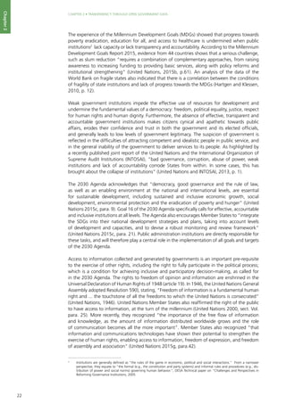 22
CHAPTER 2 • TRANSPARENCY THROUGH OPEN GOVERNMENT DATA
Chapter2
The experience of the Millennium Development Goals (MDGs) showed that progress towards
poverty eradication, education for all, and access to healthcare is undermined when public
institutions2
lack capacity or lack transparency and accountability. According to the Millennium
Development Goals Report 2015, evidence from 44 countries shows that a serious challenge,
such as slum reduction “requires a combination of complementary approaches, from raising
awareness to increasing funding to providing basic services, along with policy reforms and
institutional strengthening” (United Nations, 2015b, p.61). An analysis of the data of the
World Bank on fragile states also indicated that there is a correlation between the conditions
of fragility of state institutions and lack of progress towards the MDGs (Hartgen and Klessen,
2010, p. 12).
Weak government institutions impede the effective use of resources for development and
undermine the fundamental values of a democracy: freedom, political equality, justice, respect
for human rights and human dignity. Furthermore, the absence of effective, transparent and
accountable government institutions makes citizens cynical and apathetic towards public
affairs, erodes their confidence and trust in both the government and its elected officials,
and generally leads to low levels of government legitimacy. The suspicion of government is
reflected in the difficulties of attracting competent and idealistic people in public service, and
in the general inability of the government to deliver services to its people. As highlighted by
a recently published joint report of the United Nations and the International Organization of
Supreme Audit Institutions (INTOSAI), “bad governance, corruption, abuse of power, weak
institutions and lack of accountability corrode States from within. In some cases, this has
brought about the collapse of institutions” (United Nations and INTOSAI, 2013, p. 1).
The 2030 Agenda acknowledges that “democracy, good governance and the rule of law,
as well as an enabling environment at the national and international levels, are essential
for sustainable development, including sustained and inclusive economic growth, social
development, environmental protection and the eradication of poverty and hunger” (United
Nations 2015c, para. 9). Goal 16 of the 2030 Agenda specifically calls for effective, accountable
and inclusive institutions at all levels. The Agenda also encourages Member States to “integrate
the SDGs into their national development strategies and plans, taking into account levels
of development and capacities, and to devise a robust monitoring and review framework”
(United Nations 2015c, para. 21). Public administration institutions are directly responsible for
these tasks, and will therefore play a central role in the implementation of all goals and targets
of the 2030 Agenda.
Access to information collected and generated by governments is an important pre-requisite
to the exercise of other rights, including the right to fully participate in the political process;
which is a condition for achieving inclusive and participatory decision-making, as called for
in the 2030 Agenda. The rights to freedom of opinion and information are enshrined in the
Universal Declaration of Human Rights of 1948 (article 19). In 1946, the United Nations General
Assembly adopted Resolution 59(I), stating, “Freedom of information is a fundamental human
right and ... the touchstone of all the freedoms to which the United Nations is consecrated”
(United Nations, 1946). United Nations Member States also reaffirmed the right of the public
to have access to information, at the turn of the millennium (United Nations 2000, sect. Vol.
para. 25). More recently, they recognized “the importance of the free flow of information
and knowledge, as the amount of information distributed worldwide grows and the role
of communication becomes all the more important”. Member States also recognized “that
information and communications technologies have shown their potential to strengthen the
exercise of human rights, enabling access to information, freedom of expression, and freedom
of assembly and association” (United Nations 2015g, para.42).
2
	 Institutions are generally defined as “the rules of the game in economic, political and social interactions.” From a narrower
perspective, they equate to “the formal (e.g., the constitution and party systems) and informal rules and procedures (e.g., dis-
tribution of power and social norms) governing human behavior.”, DESA Technical paper on “Challenges and Perspectives in
Reforming Governance Institutions, 2005
 