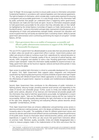 23
E-GOVERNMENT IN SUPPORT OF SUSTAINABLE DEVELOPMENT
Chapter2
Goal 16 (Target 10) encourages countries to ensure public access to information and protect
fundamental freedoms in accordance with national legislation and international agreements.
The right to freedom of information, which includes data, is particularly important for ensuring
a transparent and accountable government. It is only through access to the information held
by public authorities that people can understand what is happening within governments,
how decisions are made and how funds are spent. Access to information empowers people
to hold governments accountable for the actions that they ultimately take on their behalf.
As highlighted by the United Nations Committee of Experts on Public Administration, at its
fourteenth session, “access to information and open data, improvement of public procurement,
strengthening of citizen and parliamentary oversight bodies, enhanced civic education and
access to government by civil society are essential tools in activating citizens’ ability to oversee
government administration and in confronting and limiting the impact of corruption” (United
Nations, 2015d).
2.2.2. 	 Open government data as an enabler of transparent, accountable and
effective public administration institutions in support of the 2030 Agenda
for Sustainable Development
The use of ICTs in government has allowed people to access data that was previously difficult
to obtain unless one would visit a government office in person. Governments produce and
collect vast amounts of data on numerous issues from expenditures for national education or
the military, to the number of hospitals, quality of the air, transcript of judicial hearings, vital
records, traffic congestion and weather to name a few. Providing government information
online in open standards3
makes this information readily available for anyone to know or use.
Today, government data can be found on regional, national and local online portals in many
countries across the globe.
Open access to publicly held information is critical to sustainable development for a number
of reasons. First, Open Government Data supports policy integration and institutional
coordination by improving data sharing across ministries and levels of government (see Chapter
1). This, along with Whole-of-Government (WoG) approaches to service delivery, enhances
the effectiveness of governments’ response to complex and multidimensional development
challenges.
Second, Open Government Data contributes to the effectiveness of public institutions in
fighting poverty, reducing hunger, providing essential social services and responding to the
needs of women and vulnerable groups. Further, access to timely and reliable data about
public sector policies, allocation of tax revenues and international aid provides people with
the information they need to hold their governments accountable. As highlighted in a recent
United Nations report, “data are the lifeblood of decision-making and the raw material for
accountability. Without high-quality data providing the right information on the right things
at the right time, designing, monitoring and evaluating effective policies becomes almost
impossible” (United Nations, 2014b).
Third, Open Government Data can enhance collaboration and partnerships across sectors in
planning and decision-making processes, and in the design and delivery of services; therefore
increasing value to the public. The availability of data for different government sectors and
services can also be used to benchmark different services and thereby increase the performance
of the public sector. Access to information about national priorities, policies, action plans and
expenditures in support of the SDGs can also ensure that government institutions deliver
on promises made. Moreover, quality, accessible, timely and reliable disaggregated data is
critical to measure progress made in the implementation of the SDGs and ensure that the
3
	 "Open Standards", as defined by the ITU, are standards made available to the general public and are developed (or approved)
and maintained via a collaborative and consensus driven process. "Open Standards" facilitate interoperability and data exchange
among different products or services and are intended for 4
 
