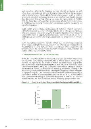 24
CHAPTER 2 • TRANSPARENCY THROUGH OPEN GOVERNMENT DATA
Chapter2
goals are making a difference for the poorest and most vulnerable and that no one is left
behind. Secure and reliable data to monitor development requires effective, strong, and sound
national statistical systems (Montiel, 2016). As information empowers people to hold their
governments accountable and creates incentives for a more efficient use of public resources,
Open Government Data can help follow-up and review the implementation of the SDGs.
While this chapter does not focus on how to improve data collection for the implementation
of the SDGs per se, disclosing the information once collected is vital for transparency and
accountability purposes.
Readily available government data provides people with the tools to effectively participate in
public affairs because they are more informed and better able to offer opinions and ideas in
deliberative processes. For example, Kenya has developed an Open Government Data portal
which enables citizens to suggest what data to disclose.4
Government data sets can also be
used to produce services that better target people’s needs and solve problems in innovative
ways.
Fourth, making data available online allows the public to reuse and remix freely available data
for any purpose, leading to new services, innovation and enhanced economic opportunities.
The 2030 Agenda “is new to all of us and there is no paved way to follow, every country needs
to find the solution that fits its own national context”. Innovation in policies, institutions and
practices will be a key ingredient (Wu, 2015).
•	 Open Government Data in the 2016 Survey
Overall, the Survey shows that the availability and use of Open Government Data initiatives
vary around the world, not only in terms of number of datasets released and how they are
presented and organized, but also in terms of the tools provided to increase usage of data.
Many countries have established dedicated portals to share data, which are known as “Open
Government Data portals”. Many also have Open Government Data catalogues, which are
lists of all datasets available, usually organized by theme (e.g., environment, spending, health,
etc.) and/or by ministry, and available on the national portal or Open Government Data portal.
As highlighted in Figure 2.1, the number of countries with Open Government Data catalogues
has more than doubled in 2016 compared to 2014, with 106 out of 193 countries offering
Open Government Data catalogues, compared to 46 countries in 2014. This is a significant
increase and shows that many countries are investing in releasing open government data.
4
	 For details see: Kenya Open Data website. Suggest Data section. Available from: https://opendata.go.ke/nominate
0
20
40
60
80
100
120
Numberofcountries
46
106
2014
2016
Figure 2.1. 	 Countries with Open Government Data Catalogues in 2014 and 2016
 