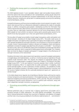 25
E-GOVERNMENT IN SUPPORT OF SUSTAINABLE DEVELOPMENT
Chapter2
•	 Tracking the money spent on sustainable development through open
budgets
The 2030 Agenda envisions “a just, equitable, tolerant, open and socially inclusive world in
which the needs of the most vulnerable are met” (United Nations, 2015b, para.8). One of the
most critical factors that will determine successful implementation of the SDGs will thus be
whether resources, including aid, will be spent to eradicate poverty and ensure the well-being
of all (United Nations, 2015e).
Increased transparency and financial accountability are also critical to prevent corruption, which
diverts vital resources that can otherwise be allocated to addressing the needs of vulnerable
groups. In addition, transparency gives people in developing countries the information they
need to improve their lives. When farmers have access to timely and comprehensive information
on prices, they can make better investment decisions for the future (United Nations, 2015f).
When people can track whether tax revenue is being used to provide quality services for the
benefit of all, they have greater trust in their own governments (United Nations, 2013).
The key pillars of budget accountability include budget transparency, public participation and
formal oversight. According to the Open Budget Survey 2015, “the public needs access to
budget information and opportunities to participate throughout the budget process. Coupled
with oversight by legislatures and audit institutions, this contributes to a more accountable use
of public money. A growing body of evidence indicates such budgetary checks and balances
yield better outcomes for people, especially those who are poor or vulnerable.”5
According to
the 2016 Survey, 128 out of 193 Member States of the United Nations provide open data about
government spending, which is essential to holding governments accountable. This, however,
does not show the degree of people’s participation in budget design or the effectiveness of
oversight institutions at the national level.
Providing information online about government spending is essential for people’s participation
in budget design and implementation, as well as in monitoring revenue expenditure through
Supreme Audit Institutions (SAI).6
This requires the existence of appropriate policies and
mechanisms to engage people in budgetary matters (see Chapter 3). According to the Open
Budget Survey 2015, “in the vast majority of countries assessed, there is either, insufficient
budget transparency, little or no opportunities for public participation in budgeting, weak
formal oversight bodies, or some combination of these conditions. The prevalence of weak
budget accountability ecosystems ultimately threatens national development outcomes and
the success of global initiatives like the sustainable development goals and” agreements on
climate change.7
In the Addis Ababa Action Agenda, the United Nations Member States reaffirmed the need to
increase transparency and equal participation in the budgeting process, and promote gender
responsive budgeting and tracking (United Nations, 2015e, para.30). They also committed to
strengthening national control mechanisms, such as supreme audit institutions, along with
other independent oversight institutions, as appropriate.
•	 Promoting accountability and transparency of parliaments through open
data
National parliaments play an essential role in keeping governments accountable and in
providing oversight of public expenditure. The 2030 Agenda acknowledges “the essential
role of national parliaments through their enactment of legislation and adoption of budgets
and their role in ensuring accountability for the effective implementation of … commitments”
5
	 For details see: open Budget Survey 2015 at: http://www.internationalbudget.org/
6
	 Supreme Audit Institutions are national agencies responsible for auditing government revenue and spending.
7
	 For details see: International Budget Partnership website. Open Budget Survey 2015. Available from: http://internationalbudget.
org/opening-budgets/open-budget-initiative/open-budget-survey/publications-2/rankings-key-findings/key-findings/
 