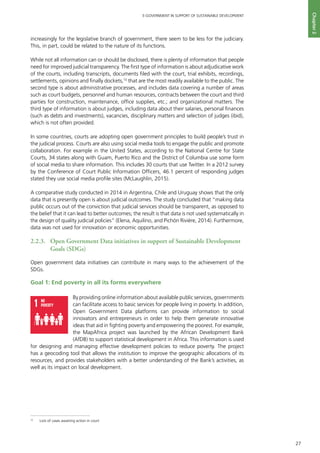 27
E-GOVERNMENT IN SUPPORT OF SUSTAINABLE DEVELOPMENT
Chapter2
increasingly for the legislative branch of government, there seem to be less for the judiciary.
This, in part, could be related to the nature of its functions.
While not all information can or should be disclosed, there is plenty of information that people
need for improved judicial transparency. The first type of information is about adjudicative work
of the courts, including transcripts, documents filed with the court, trial exhibits, recordings,
settlements, opinions and finally dockets,10
that are the most readily available to the public. The
second type is about administrative processes, and includes data covering a number of areas
such as court budgets, personnel and human resources, contracts between the court and third
parties for construction, maintenance, office supplies, etc.; and organizational matters. The
third type of information is about judges, including data about their salaries, personal finances
(such as debts and investments), vacancies, disciplinary matters and selection of judges (ibid),
which is not often provided.
In some countries, courts are adopting open government principles to build people’s trust in
the judicial process. Courts are also using social media tools to engage the public and promote
collaboration. For example in the United States, according to the National Centre for State
Courts, 34 states along with Guam, Puerto Rico and the District of Columbia use some form
of social media to share information. This includes 30 courts that use Twitter. In a 2012 survey
by the Conference of Court Public Information Officers, 46.1 percent of responding judges
stated they use social media profile sites (McLaughlin, 2015).
A comparative study conducted in 2014 in Argentina, Chile and Uruguay shows that the only
data that is presently open is about judicial outcomes. The study concluded that “making data
public occurs out of the conviction that judicial services should be transparent, as opposed to
the belief that it can lead to better outcomes; the result is that data is not used systematically in
the design of quality judicial policies” (Elena, Aquilino, and Pichón Rivière, 2014). Furthermore,
data was not used for innovation or economic opportunities.
2.2.3.	 Open Government Data initiatives in support of Sustainable Development
Goals (SDGs)
Open government data initiatives can contribute in many ways to the achievement of the
SDGs.
Goal 1: End poverty in all its forms everywhere
By providing online information about available public services, governments
can facilitate access to basic services for people living in poverty. In addition,
Open Government Data platforms can provide information to social
innovators and entrepreneurs in order to help them generate innovative
ideas that aid in fighting poverty and empowering the poorest. For example,
the MapAfrica project was launched by the African Development Bank
(AfDB) to support statistical development in Africa. This information is used
for designing and managing effective development policies to reduce poverty. The project
has a geocoding tool that allows the institution to improve the geographic allocations of its
resources, and provides stakeholders with a better understanding of the Bank’s activities, as
well as its impact on local development.
NO
POVERTY
ZERO
HUNGER
GOODHEALTH
ANDWELL-BEING
QUALITY
EDUCATION
GENDER
EQUALITY
CLEANWATER
ANDSANITATION
AFFORDABLEAND
CLEANENERGY
DECENTWORKAND
ECONOMICGROWTH
INDUSTRY,INNOVATION
ANDINFRASTRUCTURE
REDUCED
INEQUALITIES
SUSTAINABLECITIES
ANDCOMMUNITIES
RESPONSIBLE
CONSUMPTION
ANDPRODUCTION
LIFE
ON LAND
PEACE,JUSTICE
ANDSTRONG
INSTITUTIONS
CLIMATE
ACTION
LIFE
BELOWWATER
PARTNERSHIPS
FORTHEGOALS
For queries on usage, contact: dpicampaigns@un.org
Developed in collaboration with | TheGlobalGoals@trollback.com | +1.212.529.1010
10
	 Lists of cases awaiting action in court
 