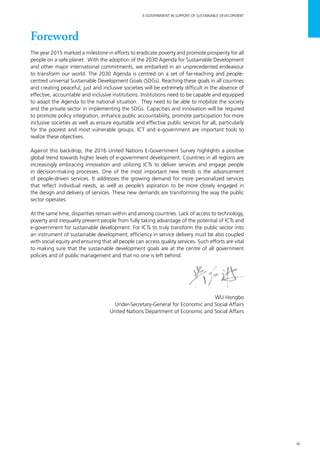 iii
E-GOVERNMENT IN SUPPORT OF SUSTAINABLE DEVELOPMENT
Foreword
The year 2015 marked a milestone in efforts to eradicate poverty and promote prosperity for all
people on a safe planet. With the adoption of the 2030 Agenda for Sustainable Development
and other major international commitments, we embarked in an unprecedented endeavour
to transform our world. The 2030 Agenda is centred on a set of far-reaching and people-
centred universal Sustainable Development Goals (SDGs). Reaching these goals in all countries
and creating peaceful, just and inclusive societies will be extremely difficult in the absence of
effective, accountable and inclusive institutions. Institutions need to be capable and equipped
to adapt the Agenda to the national situation. They need to be able to mobilize the society
and the private sector in implementing the SDGs. Capacities and innovation will be required
to promote policy integration, enhance public accountability, promote participation for more
inclusive societies as well as ensure equitable and effective public services for all, particularly
for the poorest and most vulnerable groups. ICT and e-government are important tools to
realize these objectives.
Against this backdrop, the 2016 United Nations E-Government Survey highlights a positive
global trend towards higher levels of e-government development. Countries in all regions are
increasingly embracing innovation and utilizing ICTs to deliver services and engage people
in decision-making processes. One of the most important new trends is the advancement
of people-driven services. It addresses the growing demand for more personalized services
that reflect individual needs, as well as people’s aspiration to be more closely engaged in
the design and delivery of services. These new demands are transforming the way the public
sector operates.
At the same time, disparities remain within and among countries. Lack of access to technology,
poverty and inequality prevent people from fully taking advantage of the potential of ICTs and
e-government for sustainable development. For ICTs to truly transform the public sector into
an instrument of sustainable development, efficiency in service delivery must be also coupled
with social equity and ensuring that all people can access quality services. Such efforts are vital
to making sure that the sustainable development goals are at the centre of all government
policies and of public management and that no one is left behind.
WU Hongbo
Under-Secretary-General for Economic and Social Affairs
United Nations Department of Economic and Social Affairs
 