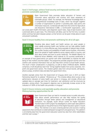 28
CHAPTER 2 • TRANSPARENCY THROUGH OPEN GOVERNMENT DATA
Chapter2
Goal 2: End hunger, achieve food security and improved nutrition and
promote sustainable agriculture
Open Government Data promotes better education of farmers and
consumers about agriculture and nutrition and raises awareness of
vulnerable groups’ needs. For example, the Plantwise Knowledge Bank is
a comprehensive knowledge bank of data, which has brought together
a number of organizations to partner in providing data, data points and
information resources. Combined with data from the Centre for Agriculture
and Bioscience International (CABI), a not-for-profit organization, users
can access plant health information, pest diagnostic search tools, maps of pest locations and
customized alerts on pest news. This information will allow users for the first time, to predict
where and how fast plant diseases spread, so that farmers can be given timely advice to spot
and prevent outbreaks.
Goal 3: Ensure healthy lives and promote well-being for all at all ages 	
Providing data about health and health services can assist people in
more rapidly accessing health care facilities and can help address health
epidemics in a more effective way. Some examples of relevant data include:
the number, location and availability of health service facilities, information
about the spread of health epidemics across regions within a country; and
facts about where and how to access medicines. The Mobile Alliance for
Maternal Action (MAMA), which extends to 70 countries world-wide, is
an example of how governments can partner with other stakeholders to improve the well-
being of new mothers and their babies. The programme provides pregnant women and new
mothers with essential information that can also help them connect to local health services.
The result is fewer complications in pregnancy, as well as fewer childhood deaths. MAMA
comprises a multi-disciplinary team that “brings together leaders from across corporate, non-
profit and government sectors. The initiative gathers data from clinical records, self-reports,
phone surveys, enrolment data and data from government clinics.
Another example comes from the Government of Uruguay which won in 2015 an Open
Partnership Award for its website “ATuServicio.uy.” This initiative allows direct access to key
performance indicators of every health care service in Uruguay, and includes official and
updated data on average wait times for treatment, user satisfaction and fee structures by
providers, among others. The program’s objective was to drastically increase access to the
indicators of 100% of the health care providers in Uruguay.11
Goal 4: Ensure inclusive and equitable quality education and promote
lifelong learning opportunities for all
Open Government Data can lead to increased access to public education.
Data about schools’ performance can also help improve the quality
of education through better policies and management of educational
institutions. For example, South Africa’s Centre for Higher Education
Transformation (CHET) project has developed an online open data platform
providing data on the performance of the Higher Education system in South
Africa. The intention is to assist university planners and councils in making
assessments that contribute to evidenced-based management and governance. This platform
is enriched by data from the government (education sector) but also from other stakeholders
and their own surveys.12
NO
POVERTY
ZERO
HUNGER
GOODHEALTH
ANDWELL-BEING
QUALITY
EDUCATION
GENDER
EQUALITY
CLEANWATER
ANDSANITATION
AFFORDABLEAND
CLEANENERGY
DECENTWORKAND
ECONOMICGROWTH
INDUSTRY,INNOVATION
ANDINFRASTRUCTURE
REDUCED
INEQUALITIES
SUSTAINABLECITIES
ANDCOMMUNITIES
RESPONSIBLE
CONSUMPTION
ANDPRODUCTION
LIFE
ON LAND
PEACE,JUSTICE
ANDSTRONG
INSTITUTIONS
CLIMATE
ACTION
LIFE
BELOWWATER
PARTNERSHIPS
FORTHEGOALS
For queries on usage, contact: dpicampaigns@un.org
Developed in collaboration with | TheGlobalGoals@trollback.com | +1.212.529.1010
NO
POVERTY
ZERO
HUNGER
GOODHEALTH
ANDWELL-BEING
QUALITY
EDUCATION
GENDER
EQUALITY
CLEANWATER
ANDSANITATION
AFFORDABLEAND
CLEANENERGY
DECENTWORKAND
ECONOMICGROWTH
INDUSTRY,INNOVATION
ANDINFRASTRUCTURE
REDUCED
INEQUALITIES
SUSTAINABLECITIES
ANDCOMMUNITIES
RESPONSIBLE
CONSUMPTION
ANDPRODUCTION
LIFE
ON LAND
PEACE,JUSTICE
ANDSTRONG
INSTITUTIONS
CLIMATE
ACTION
LIFE
BELOWWATER
PARTNERSHIPS
FORTHEGOALS
For queries on usage, contact: dpicampaigns@un.org
Developed in collaboration with | TheGlobalGoals@trollback.com | +1.212.529.1010
ZERO
HUNGER
GOODHEALTH
ANDWELL-BEING
QUALITY
EDUCATION
GENDER
EQUALITY
CLEANWATER
ANDSANITATION
DECENTWORKAND
ECONOMICGROWTH
INDUSTRY,INNOVATION
ANDINFRASTRUCTURE
REDUCED
INEQUALITIES
SUSTAINABLECITIES
ANDCOMMUNITIES
RESPONSIBLE
CONSUMPTION
ANDPRODUCTION
LIFE
ON LAND
PEACE,JUSTICE
ANDSTRONG
INSTITUTIONS
LIFE
BELOWWATER
PARTNERSHIPS
FORTHEGOALS11
	 For details see Open Partnership Award. Available from: https://www.opengovawards.org/data/OGPBooklet2015.pdf
12
	 For details see CHET website. Available from: http://chet.org.za/data/
 