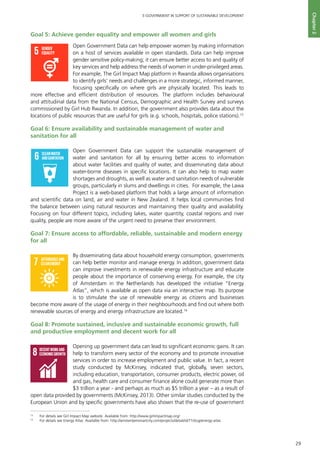 29
E-GOVERNMENT IN SUPPORT OF SUSTAINABLE DEVELOPMENT
Chapter2
Goal 5: Achieve gender equality and empower all women and girls
Open Government Data can help empower women by making information
on a host of services available in open standards. Data can help improve
gender sensitive policy-making; it can ensure better access to and quality of
key services and help address the needs of women in under-privileged areas.
For example, The Girl Impact Map platform in Rwanda allows organisations
to identify girls’ needs and challenges in a more strategic, informed manner,
focusing specifically on where girls are physically located. This leads to
more effective and efficient distribution of resources. The platform includes behavioural
and attitudinal data from the National Census, Demographic and Health Survey and surveys
commissioned by Girl Hub Rwanda. In addition, the government also provides data about the
locations of public resources that are useful for girls (e.g. schools, hospitals, police stations).13
Goal 6: Ensure availability and sustainable management of water and
sanitation for all
Open Government Data can support the sustainable management of
water and sanitation for all by ensuring better access to information
about water facilities and quality of water, and disseminating data about
water-borne diseases in specific locations. It can also help to map water
shortages and droughts, as well as water and sanitation needs of vulnerable
groups, particularly in slums and dwellings in cities. For example, the Lawa
Project is a web-based platform that holds a large amount of information
and scientific data on land, air and water in New Zealand. It helps local communities find
the balance between using natural resources and maintaining their quality and availability.
Focusing on four different topics, including lakes, water quantity, coastal regions and river
quality, people are more aware of the urgent need to preserve their environment.
Goal 7: Ensure access to affordable, reliable, sustainable and modern energy
for all
By disseminating data about household energy consumption, governments
can help better monitor and manage energy. In addition, government data
can improve investments in renewable energy infrastructure and educate
people about the importance of conserving energy. For example, the city
of Amsterdam in the Netherlands has developed the initiative “Energy
Atlas”, which is available as open data via an interactive map. Its purpose
is to stimulate the use of renewable energy as citizens and businesses
become more aware of the usage of energy in their neighbourhoods and find out where both
renewable sources of energy and energy infrastructure are located.14
Goal 8: Promote sustained, inclusive and sustainable economic growth, full
and productive employment and decent work for all
Opening up government data can lead to significant economic gains. It can
help to transform every sector of the economy and to promote innovative
services in order to increase employment and public value. In fact, a recent
study conducted by McKinsey, indicated that, globally, seven sectors,
including education, transportation, consumer products, electric power, oil
and gas, health care and consumer finance alone could generate more than
$3 trillion a year - and perhaps as much as $5 trillion a year – as a result of
open data provided by governments (McKinsey, 2013). Other similar studies conducted by the
European Union and by specific governments have also shown that the re-use of government
QUALITY
EDUCATION
GENDER
EQUALITY
CLEANWATER
ANDSANITATION
REDUCED
INEQUALITIES
SUSTAINABLECITIES
ANDCOMMUNITIES
RESPONSIBLE
CONSUMPTION
ANDPRODUCTION
PEACE,JUSTICE
ANDSTRONG
INSTITUTIONS
PARTNERSHIPS
FORTHEGOALS
For queries on usage, contact: dpicampaigns@un.org
Developed in collaboration with | TheGlobalGoals@trollback.com | +1.212.529.1010
GENDER
EQUALITY
CLEANWATER
ANDSANITATION
SUSTAINABLECITIES
ANDCOMMUNITIES
RESPONSIBLE
CONSUMPTION
ANDPRODUCTION
PARTNERSHIPS
FORTHEGOALS
: dpicampaigns@un.org
th | TheGlobalGoals@trollback.com | +1.212.529.1010
NO
POVERTY
ZERO
HUNGER
GOODHEALTH
ANDWELL-BEING
QUALITY
EDUCATION
GENDER
EQUALITY
CLEANWATER
ANDSANITATION
AFFORDABLEAND
CLEANENERGY
DECENTWORKAND
ECONOMICGROWTH
INDUSTRY,INNOVATION
ANDINFRASTRUCTURE
REDUCED
INEQUALITIES
SUSTAINABLECITIES
ANDCOMMUNITIES
RESPONSIBLE
CONSUMPTION
ANDPRODUCTION
LIFE
ON LAND
PEACE,JUSTICE
ANDSTRONG
INSTITUTIONS
CLIMATE
ACTION
LIFE
BELOWWATER
PARTNERSHIPS
FORTHEGOALS
For queries on usage, contact: dpicampaigns@un.org
Developed in collaboration with | TheGlobalGoals@trollback.com | +1.212.529.1010
NO
POVERTY
ZERO
HUNGER
GOODHEALTH
ANDWELL-BEING
QUALITY
EDUCATION
GENDER
EQUALITY
CLEANWATER
ANDSANITATION
AFFORDABLEAND
CLEANENERGY
DECENTWORKAND
ECONOMICGROWTH
INDUSTRY,INNOVATION
ANDINFRASTRUCTURE
REDUCED
INEQUALITIES
SUSTAINABLECITIES
ANDCOMMUNITIES
RESPONSIBLE
CONSUMPTION
ANDPRODUCTION
LIFE
ON LAND
PEACE,JUSTICE
ANDSTRONG
INSTITUTIONS
CLIMATE
ACTION
LIFE
BELOWWATER
PARTNERSHIPS
FORTHEGOALS
For queries on usage, contact: dpicampaigns@un.org
Developed in collaboration with | TheGlobalGoals@trollback.com | +1.212.529.1010
13
	 For details see Girl Impact Map website. Available from: http://www.girlimpactmap.org/
14
	 For details see Energy Atlas. Available from: http://amsterdamsmartcity.com/projects/detail/id/71/slug/energy-atlas
 