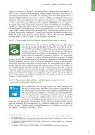 33
E-GOVERNMENT IN SUPPORT OF SUSTAINABLE DEVELOPMENT
Chapter2
Of particular relevance to the SDGs is the recent practice of green e-public procurement. This
refers to the “purchase of environmentally friendly products and services, the selection of
contractors respectful to the environment and the setting of environmental requirements in a
contract”.21
By providing businesses with incentives to undertake practices that, while ensuring
profits, take into account preserving the planet, this information can help reduce negative
impacts on the environment and promote eco-innovation. The European Union for instance, is
promoting the concept of green public procurement on a voluntary basis and has published a
compilation of best practices from across the region (European Commission, 2012). Tanzania
has also devised a sustainable public procurement initiative which includes sensitization and
raising people’s awareness about the importance of both, sustainability in public procurement,
as well as preserving the environment.22
There are also initiatives to compile information about
green purchasing in one place on national portals.23
There is need for further developing
initiatives related to the social impact of procured goods and services.
Goal 13: Take urgent action to combat climate change and its impacts
Open Government Data on climate, weather, land and other natural
resources, combined with Big Data analytics (see section 2.2.4) and the
Internet of Things (see Chapter 4), can help preserve the planet by tackling
environmental issues in a more effective way. For example, the White House
in the United States recently launched an initiative to expand the use of
climate data nationwide, which is hosted on “Data.gov” at “climate.data.
gov.” The goal is to help communities cope with the impacts of global
warming. Further, data-driven analysis can help devise comprehensive strategies to address
flooding challenges, and thus lead to significant government savings in the long-term.
InfoAmazonia provides timely news and reports about the endangered Amazon region. A
network of organizations and journalists deliver updates from each of the nine countries of
the Amazonian forest. The data collected is freely available for download and is renewed
frequently. Comparing various experiences and data among these countries leads to better
public knowledge about and interest in issues of the Amazon region. This is very important
as the Amazon region is one of the most biodiverse in the world, and helps to keep climate
change in check by absorbing CO2
.24
Goal 14: Conserve and sustainably use the oceans, seas and marine
resources for sustainable development
Open Government Data can help monitor and better manage ocean
pollution. By disseminating data about fishing patterns, governments can
also help monitor compliance with national regulations and better manage
this essential resource. Depletion of fisheries is an alarming challenge,
and some countries have started to take concrete measures to halt this
process. For example, the Caribbean Open Institute seeks to facilitate the
emergence of a Caribbean Knowledge Economy and help governments
implement open government data principles.25
It also helps communities to better use the
data that is available. The Fisheries project of Trinidad and Tobago, which won an Award on
Digital Innovation, develops mobile services and applications for Caribbean communities that
live in poverty by providing useful data to fishers.
NO
POVERTY
ZERO
HUNGER
GOODHEALTH
ANDWELL-BEING
QUALITY
EDUCATION
GENDER
EQUALITY
CLEANWATER
ANDSANITATION
AFFORDABLEAND
CLEANENERGY
DECENTWORKAND
ECONOMICGROWTH
INDUSTRY,INNOVATION
ANDINFRASTRUCTURE
REDUCED
INEQUALITIES
SUSTAINABLECITIES
ANDCOMMUNITIES
RESPONSIBLE
CONSUMPTION
ANDPRODUCTION
LIFE
ON LAND
PEACE,JUSTICE
ANDSTRONG
INSTITUTIONS
CLIMATE
ACTION
LIFE
BELOWWATER
PARTNERSHIPS
FORTHEGOALS
For queries on usage, contact: dpicampaigns@un.org
Developed in collaboration with | TheGlobalGoals@trollback.com | +1.212.529.1010
21
	 For details see Sustainability Concepts website. Green Procurement. Available from: http://www.gdrc.org/sustdev/con-
cepts/14-gproc.html
22
	 For details see United Nations Sustainable Development Knowledge Platform website. Available from: http://www.un.org/esa/
sustdev/sdissues/consumption/procurement/clemencec.pdf
23
	 For details see: US General Services Administration website. Green Procurement Compilation. Available from: http://www.gsa.
gov/portal/content/198257
24
	 For details see InfoAmazonia website. Available from: http://infoamazonia.org/about/
25
	 For details see Carribean Open Institute website. Available from: http://caribbeanopeninstitute.org/content/open-data
NO
POVERTY
ZERO
HUNGER
GOODHEALTH
ANDWELL-BEING
QUALITY
EDUCATION
GENDER
EQUALITY
CLEANWATER
ANDSANITATION
AFFORDABLEAND
CLEANENERGY
DECENTWORKAND
ECONOMICGROWTH
INDUSTRY,INNOVATION
ANDINFRASTRUCTURE
REDUCED
INEQUALITIES
SUSTAINABLECITIES
ANDCOMMUNITIES
RESPONSIBLE
CONSUMPTION
ANDPRODUCTION
LIFE
ON LAND
PEACE,JUSTICE
ANDSTRONG
INSTITUTIONS
CLIMATE
ACTION
LIFE
BELOWWATER
PARTNERSHIPS
FORTHEGOALS
For queries on usage, contact: dpicampaigns@un.org
Developed in collaboration with | TheGlobalGoals@trollback.com | +1.212.529.1010
 