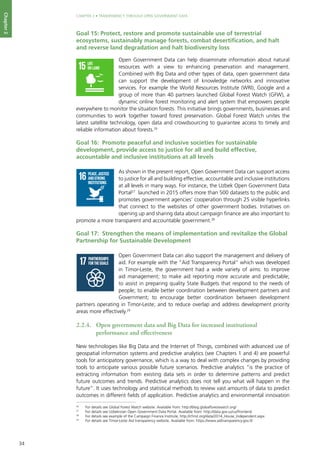 34
CHAPTER 2 • TRANSPARENCY THROUGH OPEN GOVERNMENT DATA
Chapter2
Goal 15: Protect, restore and promote sustainable use of terrestrial
ecosystems, sustainably manage forests, combat desertification, and halt
and reverse land degradation and halt biodiversity loss
Open Government Data can help disseminate information about natural
resources with a view to enhancing preservation and management.
Combined with Big Data and other types of data, open government data
can support the development of knowledge networks and innovative
services. For example the World Resources Institute (WRI), Google and a
group of more than 40 partners launched Global Forest Watch (GFW), a
dynamic online forest monitoring and alert system that empowers people
everywhere to monitor the situation forests. This initiative brings governments, businesses and
communities to work together toward forest preservation. Global Forest Watch unites the
latest satellite technology, open data and crowdsourcing to guarantee access to timely and
reliable information about forests.26
Goal 16: Promote peaceful and inclusive societies for sustainable
development, provide access to justice for all and build effective,
accountable and inclusive institutions at all levels
As shown in the present report, Open Government Data can support access
to justice for all and building effective, accountable and inclusive institutions
at all levels in many ways. For instance, the Uzbek Open Government Data
Portal27
launched in 2015 offers more than 500 datasets to the public and
promotes government agencies’ cooperation through 25 visible hyperlinks
that connect to the websites of other government bodies. Initiatives on
opening up and sharing data about campaign finance are also important to
promote a more transparent and accountable government.28
Goal 17: Strengthen the means of implementation and revitalize the Global
Partnership for Sustainable Development
Open Government Data can also support the management and delivery of
aid. For example with the “Aid Transparency Portal” which was developed
in Timor-Leste, the government had a wide variety of aims: to improve
aid management; to make aid reporting more accurate and predictable;
to assist in preparing quality State Budgets that respond to the needs of
people; to enable better coordination between development partners and
Government; to encourage better coordination between development
partners operating in Timor-Leste; and to reduce overlap and address development priority
areas more effectively.29
2.2.4. 	 Open government data and Big Data for increased institutional
performance and effectiveness
New technologies like Big Data and the Internet of Things, combined with advanced use of
geospatial information systems and predictive analytics (see Chapters 1 and 4) are powerful
tools for anticipatory governance, which is a way to deal with complex changes by providing
tools to anticipate various possible future scenarios. Predictive analytics “is the practice of
extracting information from existing data sets in order to determine patterns and predict
future outcomes and trends. Predictive analytics does not tell you what will happen in the
future”. It uses technology and statistical methods to review vast amounts of data to predict
outcomes in different fields of application. Predictive analytics and environmental innovation
26
	 For details see Global Forest Watch website. Available from: http://blog.globalforestwatch.org/
27
	 For details see Uzbekistan Open Government Data Portal. Available from: http://data.gov.uz/uz/frontend
28
	 For details see example of the Campaign Finance Institute, http://cfinst.org/data/2014_House_Independent.aspx
29
	 For details see Timor-Leste Aid transparency website, Available from: https://www.aidtransparency.gov.tl/
AFFORDABLEAND
CLEANENERGY
DECENTWORKAND
ECONOMICGROWTH
INDUSTRY,INNOVATION
ANDINFRASTRUCTURE
REDUCED
INEQUALITIES
SUSTAINABLECITIES
ANDCOMMUNITIES
RESPONSIBLE
CONSUMPTION
ANDPRODUCTION
LIFE
ON LAND
PEACE,JUSTICE
ANDSTRONG
INSTITUTIONS
CLIMATE
ACTION
LIFE
BELOWWATER
PARTNERSHIPS
FORTHEGOALS
For queries on usage, contact: dpicampaigns@un.org
Developed in collaboration with | TheGlobalGoals@trollback.com | +1.212.529.1010
ZERO
HUNGER
GOODHEALTH
ANDWELL-BEING
QUALITY
EDUCATION
GENDER
EQUALITY
CLEANWATER
ANDSANITATION
DECENTWORKAND
ECONOMICGROWTH
INDUSTRY,INNOVATION
ANDINFRASTRUCTURE
REDUCED
INEQUALITIES
SUSTAINABLECITIES
ANDCOMMUNITIES
RESPONSIBLE
CONSUMPTION
ANDPRODUCTION
LIFE
ON LAND
PEACE,JUSTICE
ANDSTRONG
INSTITUTIONS
LIFE
BELOWWATER
PARTNERSHIPS
FORTHEGOALS
For queries on usage, contact: dpicampaigns@un.org
Developed in collaboration with | TheGlobalGoals@trollback.com | +1.212.529.1010
GOODHEALTH
ANDWELL-BEING
QUALITY
EDUCATION
GENDER
EQUALITY
CLEANWATER
ANDSANITATION
INDUSTRY,INNOVATION
ANDINFRASTRUCTURE
REDUCED
INEQUALITIES
SUSTAINABLECITIES
ANDCOMMUNITIES
RESPONSIBLE
CONSUMPTION
ANDPRODUCTION
LIFE
ON LAND
PEACE,JUSTICE
ANDSTRONG
INSTITUTIONS
PARTNERSHIPS
FORTHEGOALS
For queries on usage, contact: dpicampaigns@un.org
Developed in collaboration with | TheGlobalGoals@trollback.com | +1.212.529.1010
 