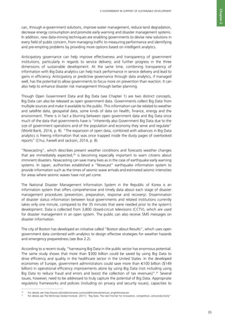 35
E-GOVERNMENT IN SUPPORT OF SUSTAINABLE DEVELOPMENT
Chapter2
can, through e-government solutions, improve water management, reduce land degradation,
decrease energy consumption and promote early warning and disaster management systems.
In addition, new data-mining techniques are enabling governments to devise new solutions in
every field of public concern, from managing traffic to measuring performance and identifying
and pre-empting problems by providing more options based on intelligent analytics.
Anticipatory governance can help improve effectiveness and transparency of government
institutions, particularly in regards to service delivery; and further progress in the three
dimensions of sustainable development. At the same time, combining transparency of
information with Big Data analytics can help track performance in service delivery and lead to
gains in efficiency. Anticipatory or predictive governance through data analytics, if managed
well, has the potential to allow governments to focus more on prevention than reaction. It can
also help to enhance disaster risk management through better planning.
Though Open Government Data and Big Data (see Chapter 1) are two distinct concepts,
Big Data can also be released as open government data. Governments collect Big Data from
multiple sources and make it available to the public. This information can be related to weather
and satellite data, geospatial data, some kinds of data on health, finance, energy and the
environment. There is in fact a blurring between open government data and Big Data since
much of the data that governments have is “inherently also Government Big Data due to the
size of government operations and of the population and economy they serve and regulate”
(World Bank, 2014, p. 8). “The expansion of open data, combined with advances in Big Data
analytics is freeing information that was once trapped inside the dusty pages of overlooked
reports” (Chui, Fareell and Jackson, 2014, p. 8).
“Nowcasting”, which describes present weather conditions and forecasts weather changes
that are immediately expected,30
is becoming especially important to warn citizens about
imminent disasters. Nowcasting can save many lives as in the case of earthquake early warning
systems. In Japan, authorities established a “Nowcast” earthquake information system to
provide information such as the times of seismic wave arrivals and estimated seismic intensities
for areas where seismic waves have not yet come.
The National Disaster Management Information System in the Republic of Korea is an
information system that offers comprehensive and timely data about each stage of disaster
management procedures (prevention, preparation, response and recovery). Dissemination
of disaster status information between local governments and related institutions currently
takes only one minute, compared to the 35 minutes that were needed prior to the system’s
development. Data is collected from 3,800 closed-circuit televisions (CCTV), which are used
for disaster management in an open system. The public can also receive SMS messages on
disaster information.
The city of Boston has developed an initiative called “Boston about Results”, which uses open
government data combined with analytics to design effective strategies for weather hazards
and emergency preparedness (see Box 2.2).
According to a recent study, “harnessing Big Data in the public sector has enormous potential.
The same study shows that more than $300 billion could be saved by using Big Data to
drive efficiency and quality in the healthcare sector in the United States. In the developed
economies of Europe, government administrators could save more than €100 billion ($149
billion) in operational efficiency improvements alone by using Big Data (not including using
Big Data to reduce fraud and errors and boost the collection of tax revenues)”.31
Several
issues, however, need to be addressed to truly capture the potential of Big Data. Appropriate
regulatory frameworks and policies (including on privacy and security issues), capacities to
30
	 For details see http://www.oxforddictionaries.com/us/definition/american_english/nowcast
31
	 For details see The McKinsey Global Institute. (2011). “Big Data: The next frontier for innovation, competition, and productivity”.
 