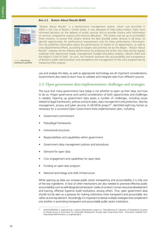 36
CHAPTER 2 • TRANSPARENCY THROUGH OPEN GOVERNMENT DATA
Chapter2
use and analyse the data, as well as appropriate technology are all important considerations.
Governments also need to learn how to validate and integrate data from different sources.
2.3. Open government data implementation: challenges and strategies
The issue that many governments face today is not whether to open up their data, but how
to do so. Proper governance and careful consideration of both opportunities and challenges
is needed. Opening up government data poses a number of challenges, including issues
related to legal frameworks, policies and principles, data management and protection, identity
management, privacy and cyber security. A UN-DESA project32
identified eight key factors as
necessary for a successful Open Government Data implementation plan, including:
•	 Government commitment
•	 Policy/legal frameworks
•	 Institutional structures
•	 Responsibilities and capabilities within government
•	 Government data management policies and procedures
•	 Demand for open data
•	 Civic engagement and capabilities for open data
•	 Funding an open data program
•	 National technology and skills infrastructure
While opening up data can increase public sector transparency and accountability, it is only one
of the key ingredients. A host of other mechanisms are also needed to promote effective public
accountability,suchaswell-designedcivilservants’codesofconduct,humanresourcesdevelopment
and training, effective Supreme Audit Institutions, among others. Thus, open government data
should not be seen as a panacea for making institutions more transparent and accountable, but
rather as one key element. Accordingly, it is important to devise multiple strategies that complement
one another in promoting transparent and accountable public sector institutions.
Box 2.2.	 Boston About Results (BAR)
“Boston About Results” is a performance management system, which was launched in
2006 in the City of Boston, United States. It was designed to help policy-makers make more
informed decisions on the delivery of public services and to provide citizens with information
on services, programme outputs and resource allocation. The system was set up to accomplish
three missions: (i) ensure that citizens receive the best possible public services in all areas, (ii)
identify opportunities for performance improvement and (iii) share performance information.
The city publishes information about the performance of sixteen of its departments, as well as
cross-departmental efforts, according to targets and priorities set by the Mayor. “Boston About
Results” assesses service delivery performance by analysing the entire city’s data during regular
meetings with department heads, management, budget and policy analysts, cabinet chiefs and
the Mayor’s Chief of Staff. As such, the initiative improves the accountability and transparency
of Boston’s public administration and strengthens the management of the city’s programmes by
measuring their outputs.
Source: http://www.
cityofboston.gov/BAR/
32
	 UN-DESA/DPADM is implementing a capacity development project on “Strengthening of Capacities of Developing Countries
to Provide Access to Information for Sustainable Development through Open Government Data”. Information available from:
https://publicadministration.un.org/en/projects
 