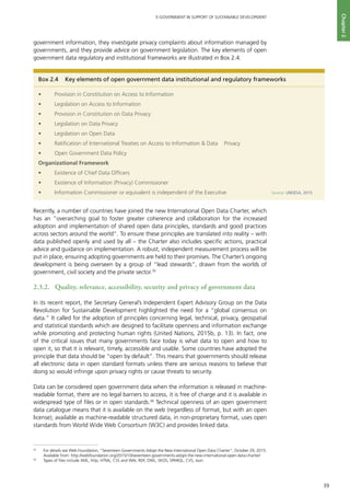 39
E-GOVERNMENT IN SUPPORT OF SUSTAINABLE DEVELOPMENT
Chapter2
government information, they investigate privacy complaints about information managed by
governments, and they provide advice on government legislation. The key elements of open
government data regulatory and institutional frameworks are illustrated in Box 2.4.
Recently, a number of countries have joined the new International Open Data Charter, which
has an “overarching goal to foster greater coherence and collaboration for the increased
adoption and implementation of shared open data principles, standards and good practices
across sectors around the world”. To ensure these principles are translated into reality – with
data published openly and used by all – the Charter also includes specific actions, practical
advice and guidance on implementation. A robust, independent measurement process will be
put in place, ensuring adopting governments are held to their promises. The Charter’s ongoing
development is being overseen by a group of “lead stewards”, drawn from the worlds of
government, civil society and the private sector.35
2.3.2.	 Quality, relevance, accessibility, security and privacy of government data
In its recent report, the Secretary General’s Independent Expert Advisory Group on the Data
Revolution for Sustainable Development highlighted the need for a “global consensus on
data.” It called for the adoption of principles concerning legal, technical, privacy, geospatial
and statistical standards which are designed to facilitate openness and information exchange
while promoting and protecting human rights (United Nations, 2015b, p. 13). In fact, one
of the critical issues that many governments face today is what data to open and how to
open it, so that it is relevant, timely, accessible and usable. Some countries have adopted the
principle that data should be “open by default”. This means that governments should release
all electronic data in open standard formats unless there are serious reasons to believe that
doing so would infringe upon privacy rights or cause threats to security.
Data can be considered open government data when the information is released in machine-
readable format, there are no legal barriers to access, it is free of charge and it is available in
widespread type of files or in open standards.36
Technical openness of an open government
data catalogue means that it is available on the web (regardless of format, but with an open
license); available as machine-readable structured data, in non-proprietary format, uses open
standards from World Wide Web Consortium (W3C) and provides linked data.
Box 2.4	 Key elements of open government data institutional and regulatory frameworks
•	 Provision in Constitution on Access to Information
•	 Legislation on Access to Information
•	 Provision in Constitution on Data Privacy
•	 Legislation on Data Privacy
•	 Legislation on Open Data
•	 Ratification of International Treaties on Access to Information & Data Privacy
•	 Open Government Data Policy
Organizational Framework
•	 Existence of Chief Data Officers
•	 Existence of Information (Privacy) Commissioner
•	 Information Commissioner or equivalent is independent of the Executive Source: UNDESA, 2015
35
	 For details see Web Foundation, “Seventeen Governments Adopt the New International Open Data Charter”, October 29, 2015.
Available from: http://webfoundation.org/2015/10/seventeen-governments-adopt-the-new-international-open-data-charter/
36
	 Types of files include XML, http, HTML, CSS and WAI, RDF, OWL, SKOS, SPARQL, CVS, Json.
 