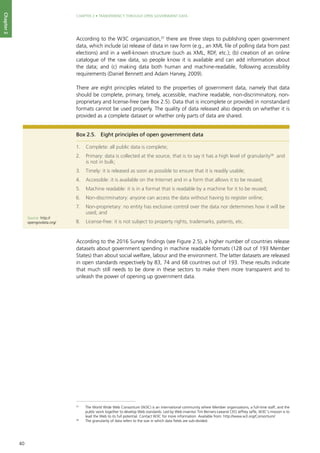 40
CHAPTER 2 • TRANSPARENCY THROUGH OPEN GOVERNMENT DATA
Chapter2
According to the W3C organization,37
there are three steps to publishing open government
data, which include (a) release of data in raw form (e.g., an XML file of polling data from past
elections) and in a well-known structure (such as XML, RDF, etc.); (b) creation of an online
catalogue of the raw data, so people know it is available and can add information about
the data; and (c) making data both human and machine-readable, following accessibility
requirements (Daniel Bennett and Adam Harvey, 2009).
There are eight principles related to the properties of government data, namely that data
should be complete, primary, timely, accessible, machine readable, non-discriminatory, non-
proprietary and license-free (see Box 2.5). Data that is incomplete or provided in nonstandard
formats cannot be used properly. The quality of data released also depends on whether it is
provided as a complete dataset or whether only parts of data are shared.
According to the 2016 Survey findings (see Figure 2.5), a higher number of countries release
datasets about government spending in machine readable formats (128 out of 193 Member
States) than about social welfare, labour and the environment. The latter datasets are released
in open standards respectively by 83, 74 and 68 countries out of 193. These results indicate
that much still needs to be done in these sectors to make them more transparent and to
unleash the power of opening up government data.
Box 2.5.	 Eight principles of open government data
1.	 Complete: all public data is complete;
2.	 Primary: data is collected at the source, that is to say it has a high level of granularity38
and
is not in bulk;
3.	 Timely: it is released as soon as possible to ensure that it is readily usable;
4.	 Accessible: it is available on the Internet and in a form that allows it to be reused;
5.	 Machine readable: it is in a format that is readable by a machine for it to be reused;
6.	 Non-discriminatory: anyone can access the data without having to register online;
7.	 Non-proprietary: no entity has exclusive control over the data nor determines how it will be
used; and
8.	 License-free: it is not subject to property rights, trademarks, patents, etc.
Source: http://
opengovdata.org/
37
	 The World Wide Web Consortium (W3C) is an international community where Member organizations, a full-time staff, and the
public work together to develop Web standards. Led by Web inventor Tim Berners-Leeand CEO Jeffrey Jaffe, W3C's mission is to
lead the Web to its full potential. Contact W3C for more information. Available from: http://www.w3.org/Consortium/
38
	 The granularity of data refers to the size in which data fields are sub-divided.
 