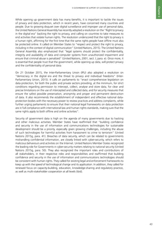 43
E-GOVERNMENT IN SUPPORT OF SUSTAINABLE DEVELOPMENT
Chapter2
While opening up government data has many benefits, it is important to tackle the issues
of privacy and data protection, which in recent years, have concerned many countries and
people. Due to growing disquiet over digital surveillance and improper use of personal data,
the United Nations General Assembly has recently adopted a resolution on the “Right to privacy
in the digital era” backing the right to privacy, and calling on countries to take measures to
end activities that violate human rights. The resolution underscored that the right to privacy is
a human right, affirming for the first time that the same rights people have offline must also
be protected online. It called on Member States to “respect and protect the right to privacy,
including in the context of digital communication” (United Nations, 2015). The United Nations
General Assembly also emphasized that “legal systems should protect the confidentiality,
integrity and availability of data and computer systems from unauthorized impairment and
ensure that criminal abuse is penalized” (United Nations, 2001, sect. I, para. e). Once more, it
is essential that people trust that the government, while opening up data, will protect privacy
and the confidentiality of personal data.
On 21 October 2015, the Inter-Parliamentary Union (IPU) also adopted a resolution on
“democracy in the digital era and the threat to privacy and individual freedoms” (Inter-
Parliamentary Union, 2015). It calls on parliaments to “enact comprehensive legislation on
data protection, for both the public and private sectors providing, at the minimum, for strict
conditions regarding permission to intercept, collect, analyse and store data, for clear and
precise limitations on the use of intercepted and collected data, and for security measures that
ensure the safest possible preservation, anonymity and proper and permanent destruction
of data. It also recommends the establishment of independent and effective national data-
protection bodies with the necessary power to review practices and address complaints, while
further urging parliaments to ensure that their national legal frameworks on data protection
are in full compliance with international law and human rights standards, making sure that the
same rights apply to both offline and online activities”.
Security of government data is high on the agenda of many governments due to hacking
and other malicious activities. Member States have reaffirmed that “building confidence
and security in the use of information and communications technologies for sustainable
development should be a priority, especially given growing challenges, including the abuse
of such technologies for harmful activities from harassment to crime to terrorism” (United
Nations 2015g, para. 41). Breaches of data security, which can be related to governments
mishandling confidential information, are closely linked with cyber-security, which refers to
malicious behaviours and activities on the Internet. United Nations Member States recognized
the leading role for Governments in cyber-security matters relating to national security (United
Nations 2015g, para. 50). They also recognized the important roles and contributions of
all stakeholders, in their respective roles and responsibilities and reaffirmed that building
confidence and security in the use of information and communications technologies should
be consistent with human rights. They called for existing legal and enforcement frameworks to
keep up with the speed of technological change and its application. In addition, they called for
renewed focus on capacity-building, education, knowledge-sharing and regulatory practice,
as well as multi-stakeholder cooperation at all levels (ibid).
 
