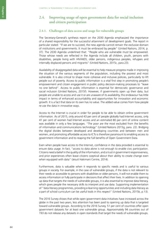 44
CHAPTER 2 • TRANSPARENCY THROUGH OPEN GOVERNMENT DATA
Chapter2
2.4. 	 Improving usage of open government data for social inclusion
and citizen participation
2.4.1. 	 Challenges of data access and usage for vulnerable groups
The Secretary-General’s synthesis report on the 2030 Agenda emphasized the importance
of a shared responsibility for the successful attainment of development goals. The report in
particular stated: “If we are to succeed, the new agenda cannot remain the exclusive domain
of institutions and governments. It must be embraced by people” (United Nations, 2014, p.
37). The 2030 Agenda underlined that: “People who are vulnerable must be empowered.
Those whose needs are reflected in the Agenda include all children, youth, persons with
disabilities, people living with HIV/AIDS, older persons, indigenous peoples, refugees and
internally displaced persons and migrants” (United Nations, 2015c, para.23).
Availability of disaggregated data will be essential to help measure progress made in improving
the situation of the various segments of the population, including the poorest and most
vulnerable. It is also critical to shape more cohesive and inclusive policies, particularly to lift
people out of poverty. Access to public information is a vital first step in promoting people’s
empowerment and citizen engagement in public policy decision-making processes to “leave
no one behind”. Access to public information is essential for democratic governance and
social inclusion (United Nations, 2015f). However, if governments open up their data, but
people are unable to access and use it or are unaware of its availability, this endeavour has little
impact in terms of enhanced accountability and opportunities for innovation and economic
growth. It is a fact that data on its own has no value. The added value comes from how people
re-use the data in innovative ways.
Access to the Internet is crucial in order for people to be able to obtain online government
information. As of 2015, only around 43 per cent of people globally had Internet access, only
41 per cent of women had Internet access and an estimated 80 per cent of online content
was available in only a few languages. “The poor are the most excluded from the benefits
of information and communications technology” (United Nations 2015g, para. 22). Bridging
the digital divides between developed and developing countries and between men and
women, and promoting affordable access to ICTs is therefore paramount to enabling access to
government information and to reaping the full benefits of Open Government Data.
Even when people have access to the Internet, confidence in the data provided is essential to
ensure data usage. In fact, “access to data alone is not enough to enable civic participation.
Citizens need a belief in the quality of the information, and a trust in government responsiveness,
and prior experiences often leave citizens sceptical about their ability to create change even
when equipped with data” (Jesuit Hakimani Centre, 2014).
Furthermore, data is valuable when it responds to specific needs and is useful to various
groups in society. For example, in the case of vulnerable groups, if the data is not relevant to
their needs or accessible to persons with disabilities or older persons, it will not enable them to
access information or fully participate in decisions that affect their lives. In addition to opening
up data that targets the needs of vulnerable groups, it is also essential to improve data literacy,
which gives people the necessary skills to interpret and use data. Supporting implementation
of “data literacy programmes, providing e-learning opportunities and including data literacy as
a part of school curriculum can be useful tools in this respect” (United Nations, 2015b, p.13).
The 2016 Survey shows that while open government data initiatives have increased across the
globe in the past two years, less attention has been paid to opening up data that is targeted
toward vulnerable groups. According to the 2016 Survey, 51 per cent of countries offer open
government datasets for at least one vulnerable group. Approximately 94 countries out of
193 do not release any datasets in open standards that target the needs of vulnerable groups.
 