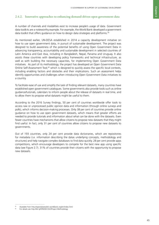 45
E-GOVERNMENT IN SUPPORT OF SUSTAINABLE DEVELOPMENT
Chapter2
2.4.2. 	 Innovative approaches to enhancing demand-driven open government data
A number of channels and modalities exist to increase people’s usage of data. Government
data toolkits are a noteworthy example. For example, the World Bank developed a government
data toolkit that offers guidance on how to design data strategies and platforms.39
As mentioned earlier, UN-DESA established in 2014 a capacity development initiative on
how to use open government data, in pursuit of sustainable development. The project was
designed to build awareness of the potential benefits of using Open Government Data in
advancing transparency, accountability and sustainable development in selected countries of
Latin America and East Asia, including in Bangladesh, Nepal, Panama and Uruguay. It also
assists these countries with developing policy frameworks and technical infrastructure, as
well as with building the necessary capacities, for implementing Open Government Data
initiatives. As part of its methodology, the project has developed an Open Government Data
Online Self-Assessment Tool,40
which is designed to quickly assess the specific local contexts,
including enabling factors and obstacles and their implications. Such an assessment helps
identify opportunities and challenges when introducing Open Government Data initiatives to
a country.
To facilitate ease of use and simplify the task of finding relevant datasets, many countries have
established open government catalogues. Some governments also provide tools such as online
guidance/tutorials, calendars to inform people about the release of datasets in real time, and
to allow them to propose what datasets might be useful to them.
According to the 2016 Survey findings, 50 per cent of countries worldwide offer tools to
access raw or unprocessed public opinion data and information (through online surveys and
polls), which informs decision-making processes. Only 38 per cent of countries provide online
guidance on how to use open government datasets, which means that greater efforts are
needed to provide tutorials and information about what can be done with the datasets. Even
fewer countries have mechanisms that allow citizens to propose new datasets that they might
find useful. In fact, only 31 per cent of countries allow citizens to propose new datasets to
governments.
Out of 193 countries, only 24 per cent provide data dictionaries, which are repositories
for metadata (i.e. information describing the datas underlying concepts, methodology and
structures) and help navigate complex databases to find data quickly. 28 per cent provide apps
competitions, which encourage developers to compete for the best new app using specific
data (see Figure 2.7). 31% of countries provide their citizens with the opportunity to propose
new datasets.
39
	 Available from http://opendatatoolkit.worldbank.org/en/index.html
40
	 For details see http://bit.ly/DPADM-OGDProject-Methodology
 