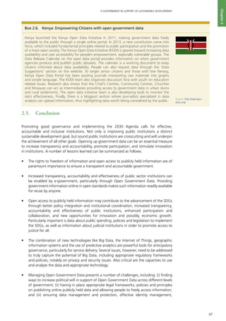 47
E-GOVERNMENT IN SUPPORT OF SUSTAINABLE DEVELOPMENT
Chapter2
2.5.	 Conclusion 	
Promoting good governance and implementing the 2030 Agenda calls for effective,
accountable and inclusive institutions. Not only is improving public institutions a distinct
sustainable development goal, but sound public institutions are crosscutting and will underpin
the achievement of all other goals. Opening up government data can be an essential measure
to increase transparency and accountability, promote participation, and stimulate innovation
in institutions. A number of lessons learned can be summarized as follows.
•	 The rights to freedom of information and open access to publicly held information are of
paramount importance to ensure a transparent and accountable government.
•	 Increased transparency, accountability and effectiveness of public sector institutions can
be enabled by e-government, particularly through Open Government Data. Providing
government information online in open standards makes such information readily available
for reuse by anyone.
•	 Open access to publicly held information may contribute to the advancement of the SDGs
through better policy integration and institutional coordination, increased transparency,
accountability and effectiveness of public institutions, enhanced participation and
collaboration, and new opportunities for innovation and possibly, economic growth.
Particularly important is data about public spending, policies and legislation to implement
the SDGs, as well as information about judicial institutions in order to promote access to
justice for all.
•	 The combination of new technologies like Big Data, the Internet of Things, geographic
information systems and the use of predictive analytics are powerful tools for anticipatory
governance, particularly for service delivery. Several issues, however, need to be addressed
to truly capture the potential of Big Data, including appropriate regulatory frameworks
and policies, notably on privacy and security issues. Also critical are the capacities to use
and analyse the data and appropriate technology.
•	 Managing Open Government Data presents a number of challenges, including: (i) finding
ways to increase political will in support of Open Government Data across different levels
of government; (ii) having in place appropriate legal frameworks, policies and principles
on publishing online publicly held data and allowing people to freely access information;
and (iii) ensuring data management and protection, effective identity management,
Box 2.6.	 Kenya: Empowering Citizens with open government data
Kenya launched the Kenya Open Data Initiative in 2011, making government data freely
available to the public through a single online portal. In 2013, a new constitution came into
force, which included fundamental principles related to public participation and the promotion
of a more open society. The Kenya Open Data Initiative (KODI) is geared toward increasing data
availability and user accessibility for people’s empowerment, especially vulnerable groups. The
Data Release Calendar on the open data portal provides information on when government
agencies produce and publish public datasets. The calendar is a working document to keep
citizens informed about data availability. People can also request data through the ‘Data
Suggestions’ section on the website. To target senior citizens and those with low literacy,
Kenya Open Data Portal has been posting journals interpreting raw materials into graphs
and simple language. The KODI team also organizes discussion fora with youth on education
related issues. Research also shows that the Chief’s Centres, Community Centres, Churches
and Mosques can act as Intermediaries providing access to government data in urban slums
and rural settlements. The open data initiative team is also developing tools to monitor the
site’s effectiveness. Finally, there is a blogpost section where journalists specialized in data
analysis can upload information, thus highlighting data worth being considered by the public.
Source: http://opengov-
data.org/
 