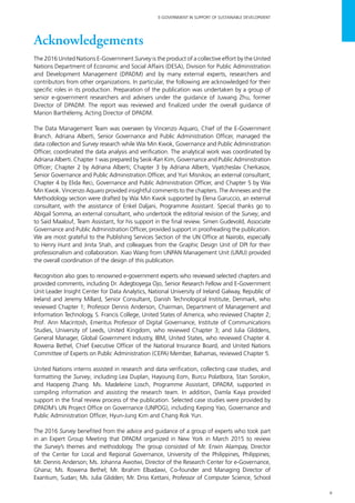 v
E-GOVERNMENT IN SUPPORT OF SUSTAINABLE DEVELOPMENT
Acknowledgements
The 2016 United Nations E-Government Survey is the product of a collective effort by the United
Nations Department of Economic and Social Affairs (DESA), Division for Public Administration
and Development Management (DPADM) and by many external experts, researchers and
contributors from other organizations. In particular, the following are acknowledged for their
specific roles in its production. Preparation of the publication was undertaken by a group of
senior e-government researchers and advisers under the guidance of Juwang Zhu, former
Director of DPADM. The report was reviewed and finalized under the overall guidance of
Marion Barthélemy, Acting Director of DPADM.
The Data Management Team was overseen by Vincenzo Aquaro, Chief of the E-Government
Branch. Adriana Alberti, Senior Governance and Public Administration Officer, managed the
data collection and Survey research while Wai Min Kwok, Governance and Public Administration
Officer, coordinated the data analysis and verification. The analytical work was coordinated by
Adriana Alberti. Chapter 1 was prepared by Seok-Ran Kim, Governance and Public Administration
Officer; Chapter 2 by Adriana Alberti; Chapter 3 by Adriana Alberti, Vyatcheslav Cherkasov,
Senior Governance and Public Administration Officer, and Yuri Misnikov, an external consultant;
Chapter 4 by Elida Reci, Governance and Public Administration Officer, and Chapter 5 by Wai
Min Kwok. Vincenzo Aquaro provided insightful comments to the chapters. The Annexes and the
Methodology section were drafted by Wai Min Kwok supported by Elena Garuccio, an external
consultant, with the assistance of Enkel Daljani, Programme Assistant. Special thanks go to
Abigail Somma, an external consultant, who undertook the editorial revision of the Survey, and
to Said Maalouf, Team Assistant, for his support in the final review. Simen Gudevold, Associate
Governance and Public Administration Officer, provided support in proofreading the publication.
We are most grateful to the Publishing Services Section of the UN Office at Nairobi, especially
to Henry Hunt and Jinita Shah, and colleagues from the Graphic Design Unit of DPI for their
professionalism and collaboration. Xiao Wang from UNPAN Management Unit (UMU) provided
the overall coordination of the design of this publication.
Recognition also goes to renowned e-government experts who reviewed selected chapters and
provided comments, including Dr. Adegboyega Ojo, Senior Research Fellow and E-Government
Unit Leader Insight Center for Data Analytics, National University of Ireland Galway, Republic of
Ireland and Jeremy Millard, Senior Consultant, Danish Technological Institute, Denmark, who
reviewed Chapter 1; Professor Dennis Anderson, Chairman, Department of Management and
Information Technology, S. Francis College, United States of America, who reviewed Chapter 2;
Prof. Ann Macintosh, Emeritus Professor of Digital Governance, Institute of Communications
Studies, University of Leeds, United Kingdom, who reviewed Chapter 3; and Julia Gliddens,
General Manager, Global Government Industry, IBM, United States, who reviewed Chapter 4.
Rowena Bethel, Chief Executive Officer of the National Insurance Board, and United Nations
Committee of Experts on Public Administration (CEPA) Member, Bahamas, reviewed Chapter 5.
United Nations interns assisted in research and data verification, collecting case studies, and
formatting the Survey, including Lea Duplan, Hayoung Eom, Burcu Polatbora, Stan Sorokin,
and Haopeng Zhang. Ms. Madeleine Losch, Programme Assistant, DPADM, supported in
compiling information and assisting the research team. In addition, Damla Kaya provided
support in the final review process of the publication. Selected case studies were provided by
DPADM’s UN Project Office on Governance (UNPOG), including Keping Yao, Governance and
Public Administration Officer, Hyun-Jung Kim and Chang Rok Yun.
The 2016 Survey benefited from the advice and guidance of a group of experts who took part
in an Expert Group Meeting that DPADM organized in New York in March 2015 to review
the Survey’s themes and methodology. The group consisted of Mr. Erwin Alampay, Director
of the Center for Local and Regional Governance, University of the Philippines, Philippines;
Mr. Dennis Anderson; Ms. Johanna Awotwi, Director of the Research Center for e-Governance,
Ghana; Ms. Rowena Bethel; Mr. Ibrahim Elbadawi, Co-founder and Managing Director of
Exantium, Sudan; Ms. Julia Glidden; Mr. Driss Kettani, Professor of Computer Science, School
 